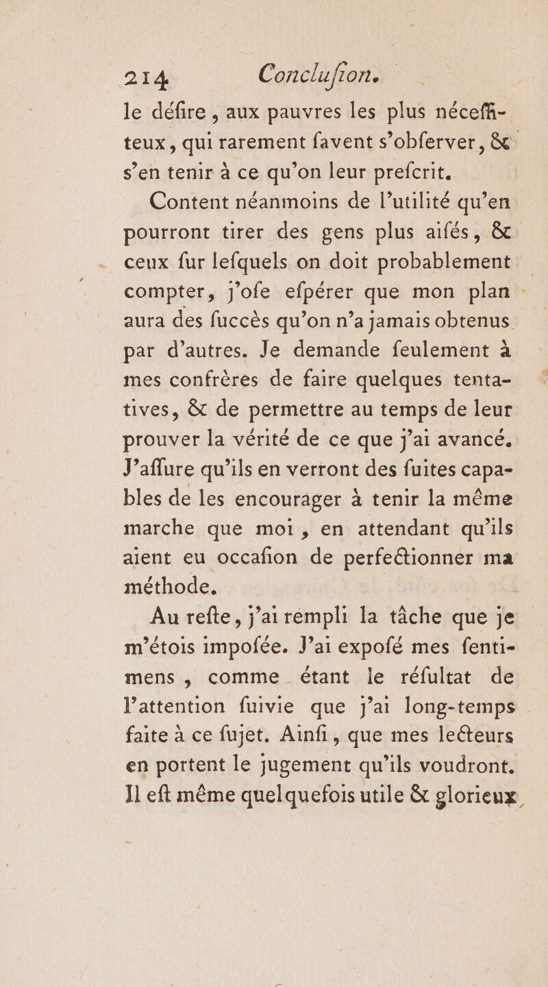 le défire , aux pauvres les plus nécefñ- teux, qui rarement favent s’obferver, &amp; ; s’en tenir à ce qu’on leur prefcrit. Content néanmoins de l’utilité qu’en pourront tirer des gens plus aifés, &amp; ceux fur lefquels on doit probablement compter, J'ofe efpérer que mon plan : aura des fuccès qu’on n’a jamais obtenus par d’autres. Je demande feulement à mes confrères de faire quelques tenta- tives, &amp; de permettre au temps de leur prouver la vérité de ce que j'ai avance. J’aflure qu’ils en verront des fuites capa- bles de les encourager à tenir la même marche que moi, en attendant qu'ils aient eu occafon de perfettionner ma méthode. | Au refte, j'ai rempli la tâche que je m'étois impofée. J’ai expofé mes fenti- mens , comme étant le réfultat de l’attention fuivie que j'ai long-temps faite à ce fujet. Ainfi, que mes lecteurs en portent le jugement qu’ils voudront. Il eft même quelquefois utile &amp; glorieux,