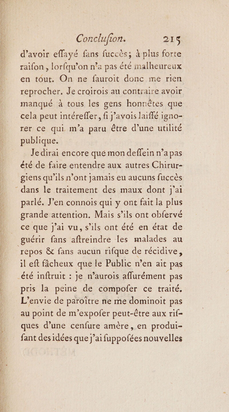 NES NS d’avoir effayé fans fuccès; à plus forte raifon , lorfqu’on n’a pas été malheureux en tôut. On ne fauroit donc me rien reprocher, Je croirois au contraire avoir manqué à tous les gens honnêtes que cela peut intérefler, fi j’avois laffé igno- rer ce qui m'a paru être d’une utilité publique. Je dirai encore qué mon deffein n’a pas été de faire entendre aux autres Chirur- giens qu'ils n’ont jamais eu aucuns fuccès parlé. J’en connois qui y ont fait la plus ce que j’ai vu, s’ils ont été en état de repos &amp; fans aucun rifque de récidive, il eft fâcheux que le Public n’en ait pas pris la peine de compofer ce traité. au point de m’expofer peut-être aux rif- ques d’une cenfure amère, en produi- fant des idées que j’aifuppofées nouvelles