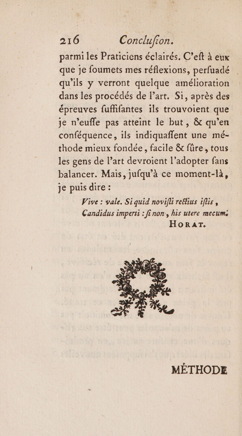 parmi les Praticiens éclairés. C’eft à eux que je foumets mes réflexions, perfuadé qu'ils y verront quelque amélioration dans les procédés de l’art. Si, après des épreuves fuffifantes ils trouvoient que je n’eufle pas atteint le but, &amp; qu’en conféquence, ils indiquaffent une mé- thode mieux fondée, facile &amp; fûüre, tous les gens de l’art devroient l’adopter fans balancer. Mais, jufqu’à ce moment-là, je puis dire : Vive : vale. Si quid novifl reélius iflis , Candidus imperti : fi non, his utere mecume HORAT. MÉTHODE