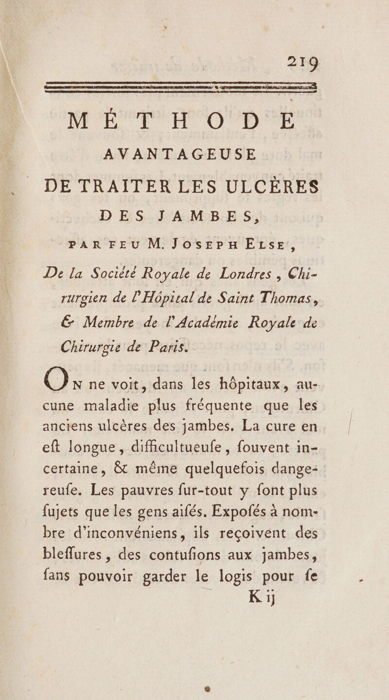 ME TH O!D É AVANTAGEUSE DE TRAITER LES ULCÈRES DES JAMBES, PAR FEU M. JosepELzseE, De la Socièté Royale de Londres , Chi- rurgien de l'Hôpical de Saint Thomas, &amp; Membre de l'Académie Royale de Chirurgie de Paris. O N ne voit, dans les hôpitaux, au- cune maladie plus fréquente que les anciens ulcères des jambes. La cure en eft longue, difficultueufe , fouvent in- certaine, &amp; même quelquefois dange- reufe. Les pauvres fur-tout y font plus fujets que les gens aifés. Expofés à nom- bre d’inconvéniens, ils reçoivent des bleffures, des contufons aux jambes, fans pouvoir garder le logis pour fe | K 1]