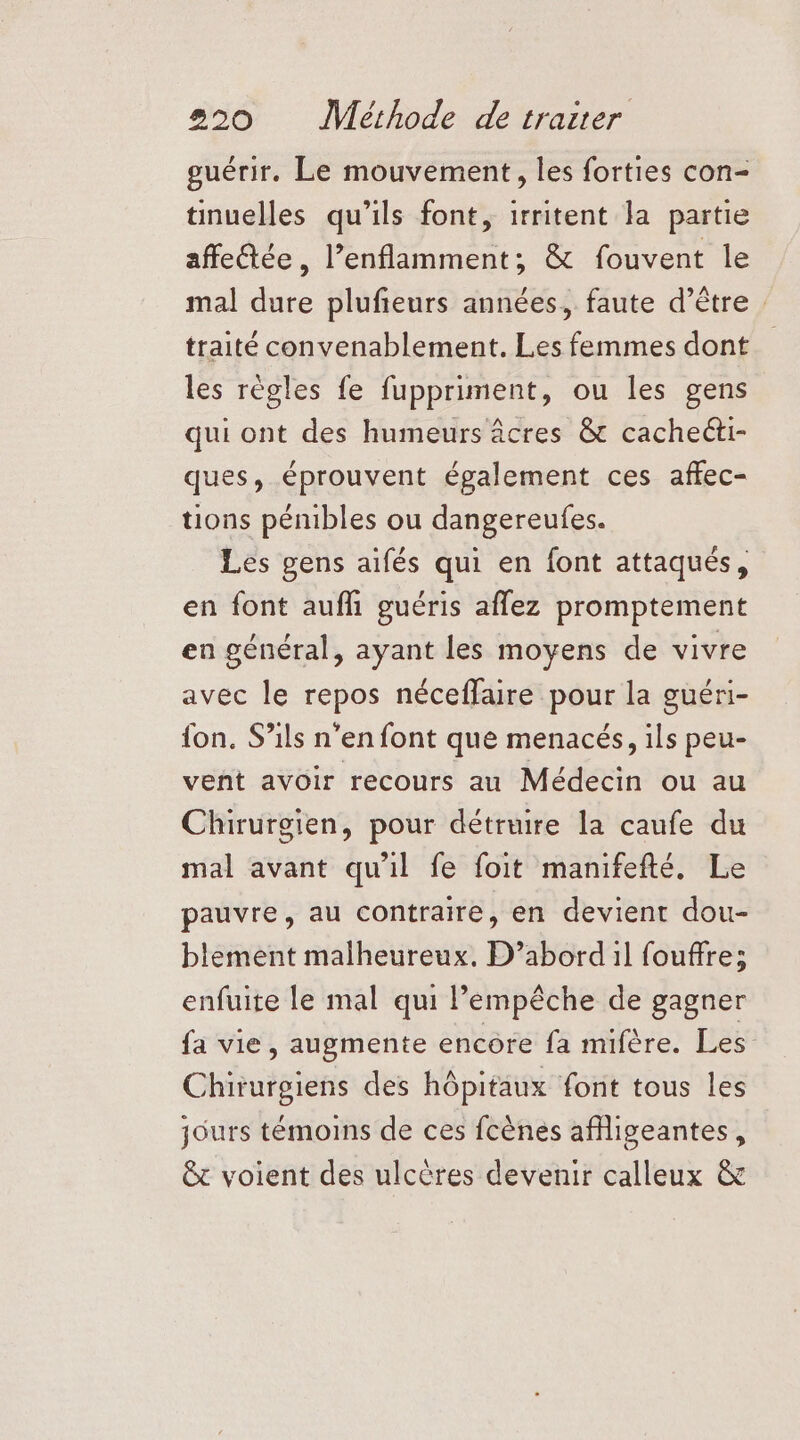 guérir. Le mouvement, les forties con- tinuelles qu'ils font, irritent la partie affetée, l’enflamment; &amp; fouvent le mal dure plufieurs années, faute d’être traité convenablement. Les femmes dont les règles fe fuppriment, ou les gens qui ont des humeurs âcres &amp; cachecti- ques, éprouvent également ces affec- tions pénibles ou dangereufes. Les gens aifés qui en font attaqués, en font aufli guéris affez promptement en général, ayant les moyens de vivre avec le repos néceffaire pour la guéri- {on. S’ils n’en font que menacés, ils peu- vent avoir recours au Médecin ou au Chirurgien, pour détruire la caufe du mal avant qu'il fe foit manifefté. Le pauvre, au contraire, en devient dou- blement malheureux. D’abord il fouffre; enfuite le mal qui l'empêche de gagner fa vie, augmente encore fa mifère. Les Chirurgiens des hôpitaux font tous les jours témoins de ces fcènes afligeantes, &amp; voient des ulcères devenir calleux &amp;