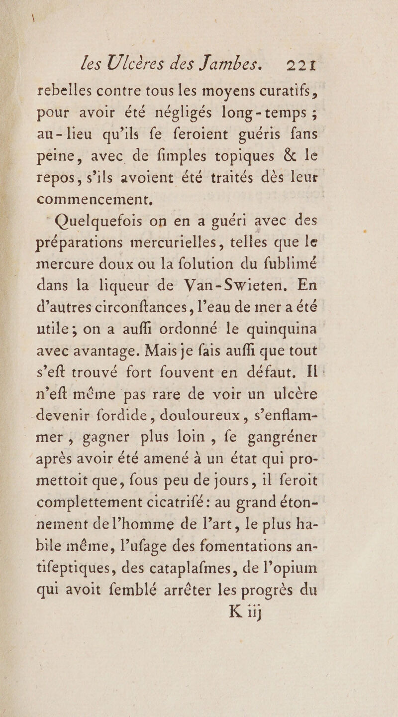 rebelles contre tous les moyens curatifs, pour avoir été négligés long-temps ; au-lieu qu’ils fe feroient guéris fans peine, avec de fimples topiques &amp; le repos, s’ils avoient été traités dès leur commencement, Quelquefois on en a guéri avec des préparations mercurielles, telles que le mercure doux ou la folution du fublimé dans la liqueur de Van-Swieten, En d’autres circonftances, l’eau de mer a été utile, on a aufh ordonné le quinquina avec avantage. Mais je fais aufli que tout s’eft trouvé fort fouvent en défaut. Il: n’eft même pas rare de voir un ulcère -devenir fordide, douloureux, s’enflam- mer, gagner plus loin , fe gangréner après avoir été amené à un état qui pro- mettoit que, fous peu de jours, 1l feroit complettement cicatrifé: au grand éton- nement de l’homme de l’art, le plus ha- bile même, l’ufage des fomentations an- tifeptiques, des cataplafmes, de l’opium qui avoit femblé arrêter les progrès du K u]