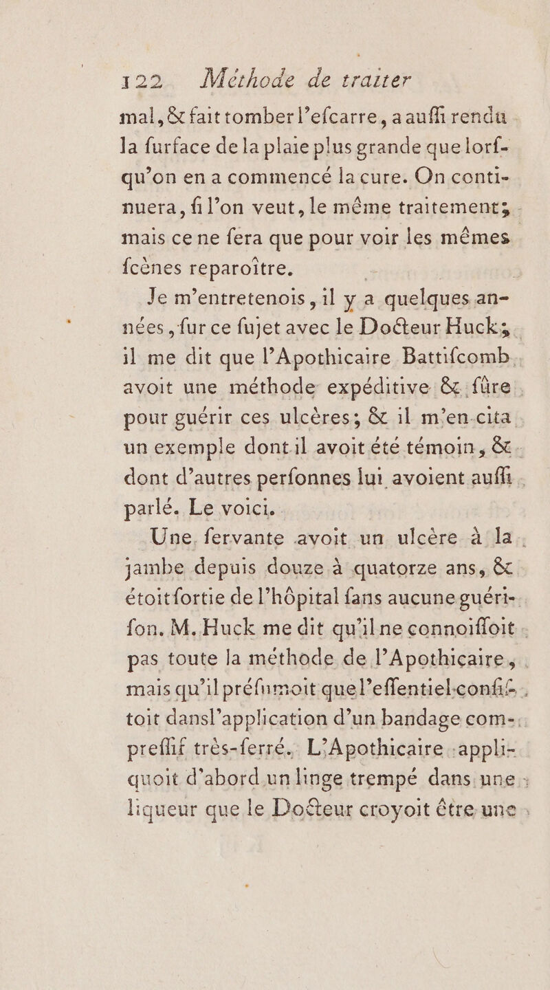 mal, &amp; fait tomber l’efcarre, aaufi rendu Ja furface de la plaie plus grande que lorf- qu’on en a commencé la cure. On conti- nuera, fil’on veut, le même traitement; - mais ce ne fera que pour voir les mêmes fcènes reparoître. | | Je m’entretenois ,1l y a quelques an- nées , fur ce fujet avec le Doéteur Huck;. il me dit que l’Apothicaire Battifcomb. avoit une méthode expéditive &amp; füre . pour guérir ces ulcères; &amp; il m'en-cita un exemple dont:il avoit été témoin, &amp;. dont d’autres perfonnes lui avoient auf. parlé. Le voici. Une. fervante avoit un ulcère à la. jambe depuis douze à quatorze ans, &amp;c étoitfortie de l'hôpital fans aucune guéri- fon. M. Huck me dit qu'ilne connoïffoit . pas toute la methode de l’Apothiçaire, mais qu'il préfumoit quel’effentiel.confi£. . toit dansl’application d’un bandage com-. preflif très-ferré. L’Apothicaire :appli- quoit d’abord.un linge trempé dans une : liqueur que le Dofteur croyoit être une :