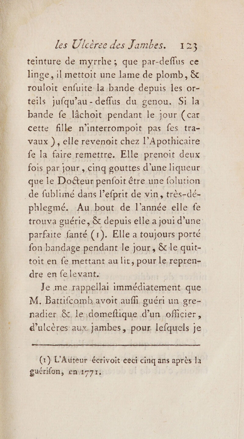 teinture de myrrhe; que par-deflus ce linge, il mettoit une lame de plomb, & rouloit enfuite la bande depuis les or- teils jufqu’au- defflus du genou. Si la bande fe lächoit pendant le jour (car cette fille n'interrompoit pas fes tra- vaux }), elle revenoit chez l’Apothicaire fe la faire remettre. Elle prenoit deux fois par jour , cinq gouttes d’une liqueur que le Doéteur penfoit être une folution de fublimé dans l’efprit de vin, très-dé- phlegmé. Au,bout de l’année elle fe trouva guérie, & depuis elle a joui d’une parfaite fanté (1). Elle à toujours porté fon bandage pendant le jour, & le quit- toit en fe mettant au lit, pour Le repren- dre en felevant. Je me rappellai immédiatement que M. Battifcomb avoit auf guéri un gre- nadier &., le \domeftique d’un officier, d’ulcères: aux. jambes, pour lefquels je (1) L’Auteur écrivoit éeci cinq ans après la guérifon, en277r,