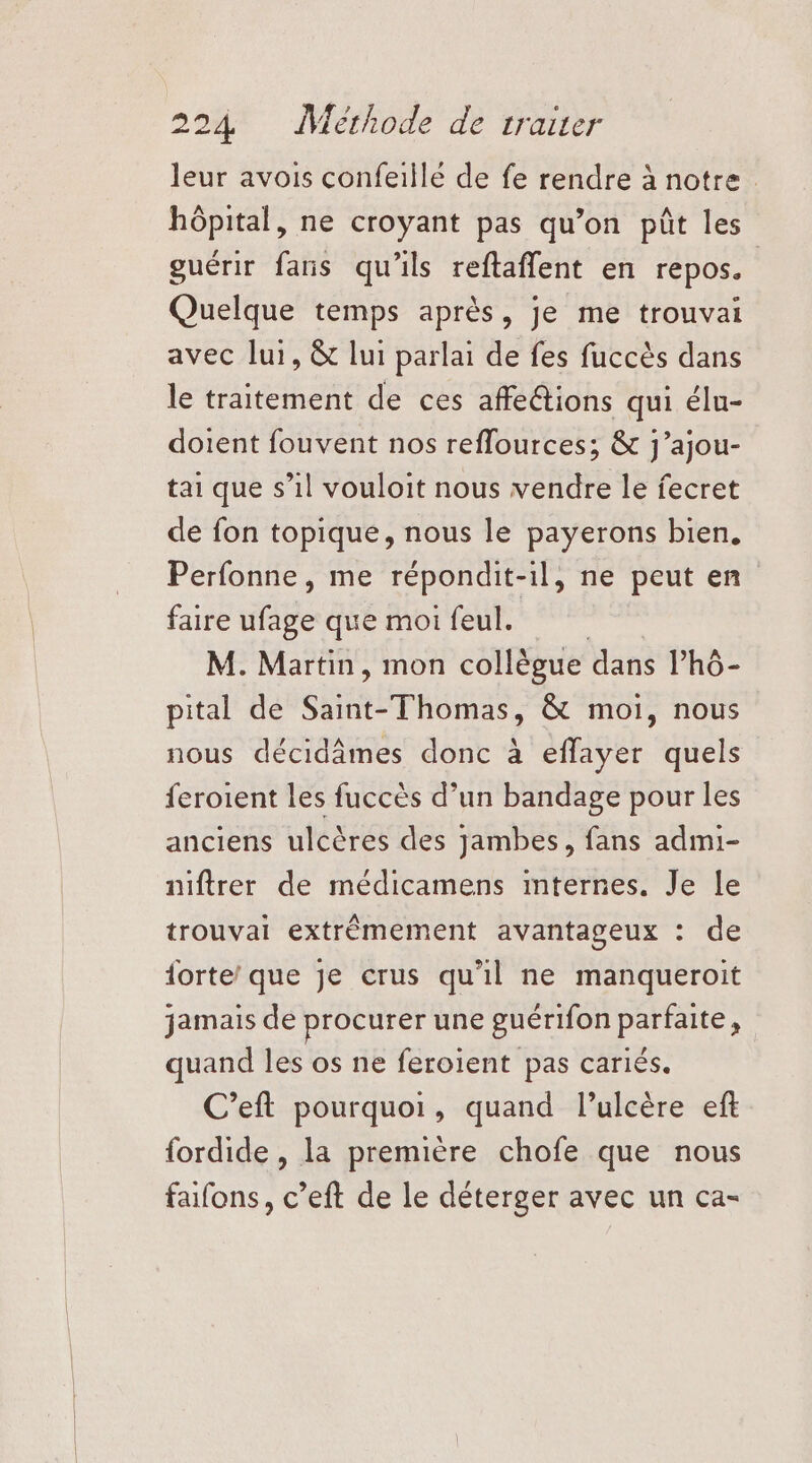 leur avois confeiilé de fe rendre à notre hôpital, ne croyant pas qu’on pût les guérir faris qu'ils reftaflent en repos. Quelque temps après, je me trouvai avec lui, &amp; lui parlai de fes fuccès dans le traitement de ces affe@ions qui élu- doient fouvent nos reffources; &amp; j’ajou- tai que s’il vouloit nous vendre le fecret de fon topique, nous le payerons bien, Perfonne, me répondit- -il, ne peut en faire ufage que moi feul. M. Martin, mon collègue dans l’hô- pital de Saint-Thomas, &amp; moi, nous nous décidâmes donc à eflayer quels feroient les fuccès d’un bandage pour les anciens ulcères des jambes, fans admi- niftrer de médicamens mternes. Je [e trouvai extrêmement avantageux : de forte’ que je crus qu'il ne manqueroit jamais de procurer une guérifon PAPAS : quand les os ne feroient pas cariés. C’eft pourquoi, quand l’ulcère eft fordide , la première chofe que nous fafons, c’eft de le déterger avec un ca-