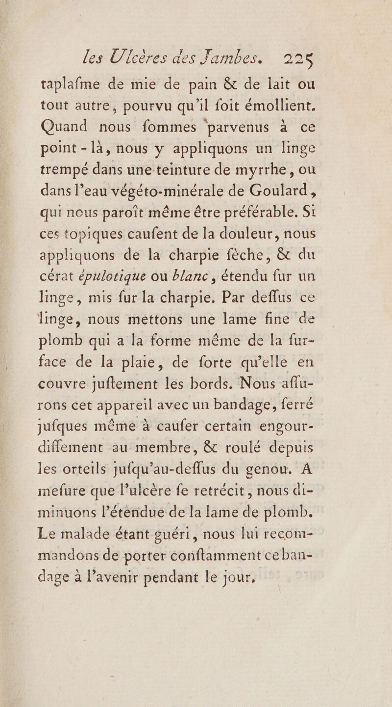 taplafme de mie de pain &amp; de lait ou tout autre, pourvu qu’il foit émollient. Quand nous fommes parvenus à ce point - là, nous y appliquons un linge trempé dans une teinture de myrrhe, ou dans l’eau végéto-minérale de Goulard, qui nous paroït même être préférable. Si ces topiques caufent de la douleur, nous appliquons de la charpie fèche, &amp; du cérat épulotique ou blanc , étendu fur un linge, mis fur la charpie. Par deflus ce linge, nous mettons une lame fine de plomb qui a la forme même de la fur- face de la plaie, de forte qu’elle en couvre juftement les bords. Nous aflu- rons cet appareil avec un bandage, ferré jufques même à caufer certain engour- diffement au membre, &amp; roulé depuis les orteils jufqu’au-deffus du genou. A mefure que l’ulcère fe retrécit, nous di- minuons l’éténdue de la lame de plomb. Le malade étant guéri, nous lui recom- mandons de porter conftamment ceban- dage à l’avenir pendant le jour,
