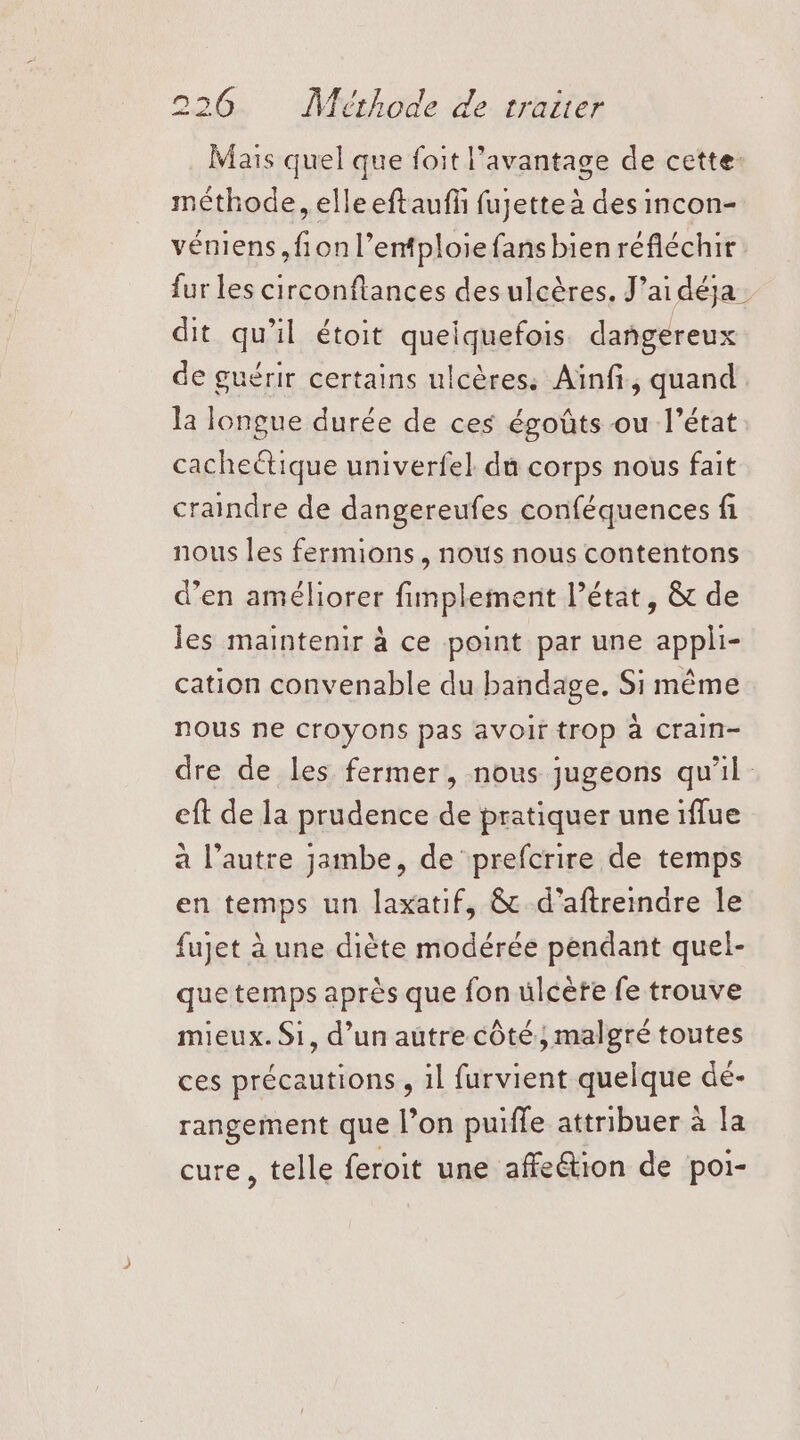 Mais quel que foit l'avantage de cette. méthode, elle eftaufñ fujette à des incon- véniens,fionl’entploie fansbien réfléchir fur les circonftances des ulcères. J’aidéja dit qu'il étoit queiquefois dangereux de guérir certains ulcères: Ainfi, quand la longue durée de ces égoûts ou l’état cacheétique univerfel du corps nous fait craindre de dangereufes conféquences fi nous les fermions, nous nous contentons d'en améliorer fimplement l’état, &amp; de les maintenir à ce point par une appli- cation convenable du bandage. Si même nous ne CFOyONns pas avoir trop à Crain- dre de les fermer, nous jugeons qu'il eft de la prudence de pratiquer une iflue a l’autre jambe, de prefcrire de temps en temps un laxatif, &amp; d'aftreiare le fujet à une diète modérée pendant quel- que temps après que fon ülcèfe fe trouve mieux. Si, d’un autre côté; malgré toutes ces précautions , il furvient quelque dé- rangement que l’on puiffe attribuer à la cure, telle feroit une affeétion de poi- =