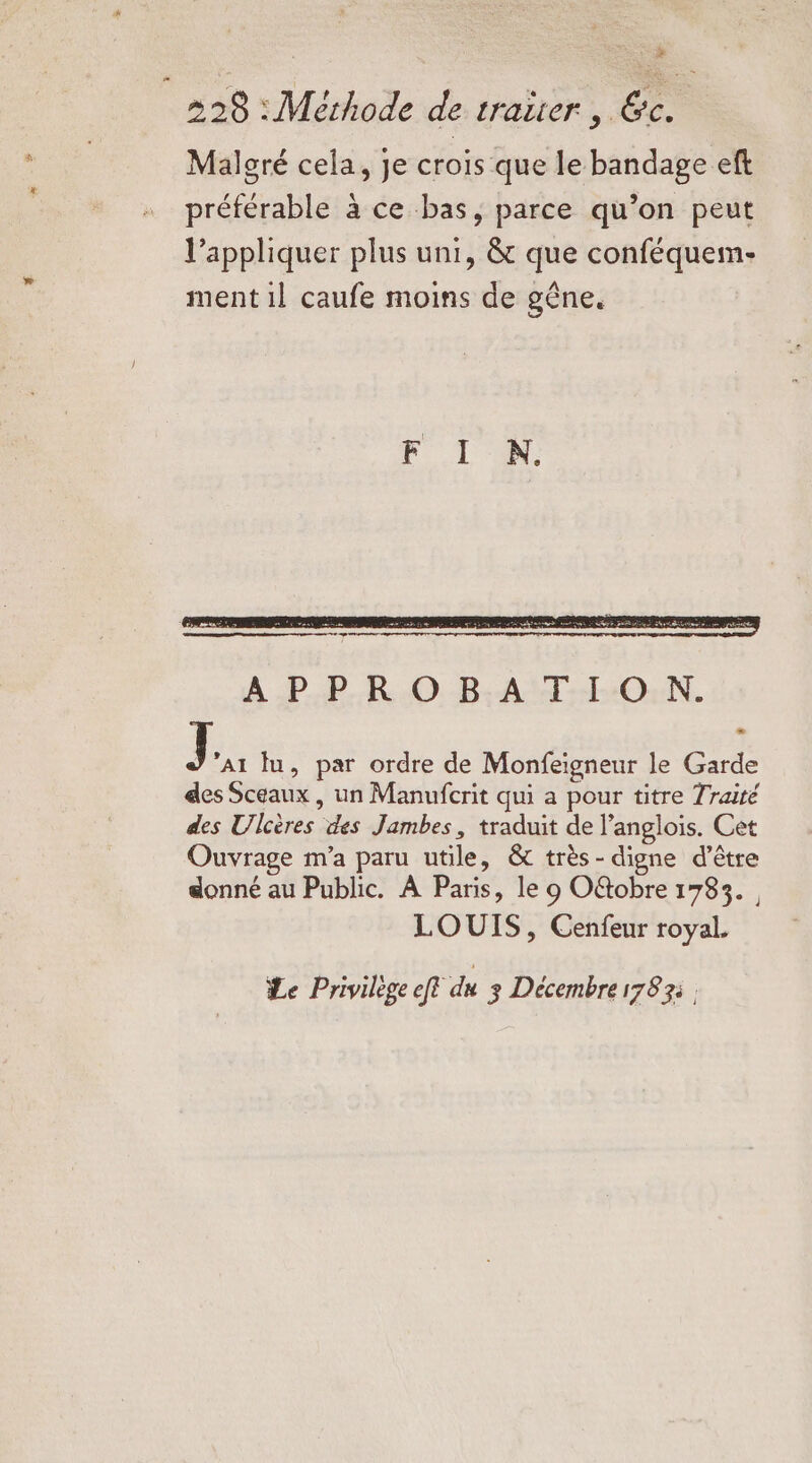 2] 228 : Methode de traiier , Gc. Malcré cela, je crois que le bandage eft préférable à ce bas, parce qu’on peut l’appliquer plus uni, &amp; que conféquein- ment il caufe moins de gêne. J A1 lu, par ordre de Monfeigneur le Garde des Sceaux, un Manufcrit qui a pour titre Traité des Ulcères des Jambes, traduit de l’anglois. Cet Ouvrage m'a paru utile, &amp; très -digne d’être donné au Public. À Paris, le 9 Oftobre 1783. , LOUIS, Cenfeur royal. Le Privilège fe du 3 Décembre 1783: .