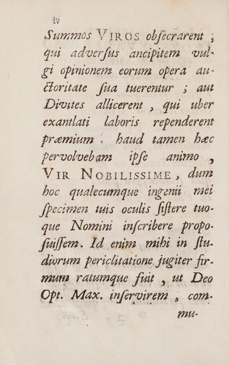 Jummos V yg os. obfecrarent qui adverfus ancipitem vul- £t opruonem eorum opera au- oritate fua tuerentur ; aut Droites — allicerent , qui. uber exantlati laboris | rependerent premium .. baud. tamen. bec pervolvebam | ipfo — ammo , Vin NosniLissIME , dut boc qualecumque ingeni. tuei fpecienem tuis oculis. fiflere. tuo- que iNomumi infcribere propo. fiilleum. Id enim mibi in. fIn. diorum periclitatione jutiter fir- muta raiumndque fut , ut. Deo Opt. Max. inférvireta , com. | pau-