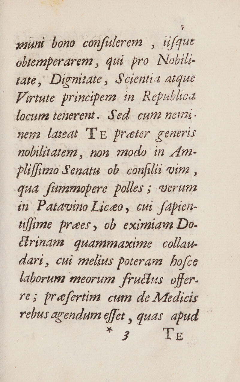 : auum bono confuleremn , üfque obtemperarem , qui pro. INobili- tate, Dienitate , Soientia atque Virtute. principeua. in. Republica locuim tenerent. Sed. cum neun nem lateat Tg preter generis nolilstategma, non smodo in z4m- pliffamo Senatu ob. confilii oim , qua fümrmopere polles ; uerum (2 Patavino Liceo, cui fapin- üfjume praes, ob. eximia Do- Grinam. quammaxime | collau- dart, cui melius poteram bofce laborum reorum. fructus. offer- res prefertim cum de Medicis rebns agendum effet , quas apud T 3 lr