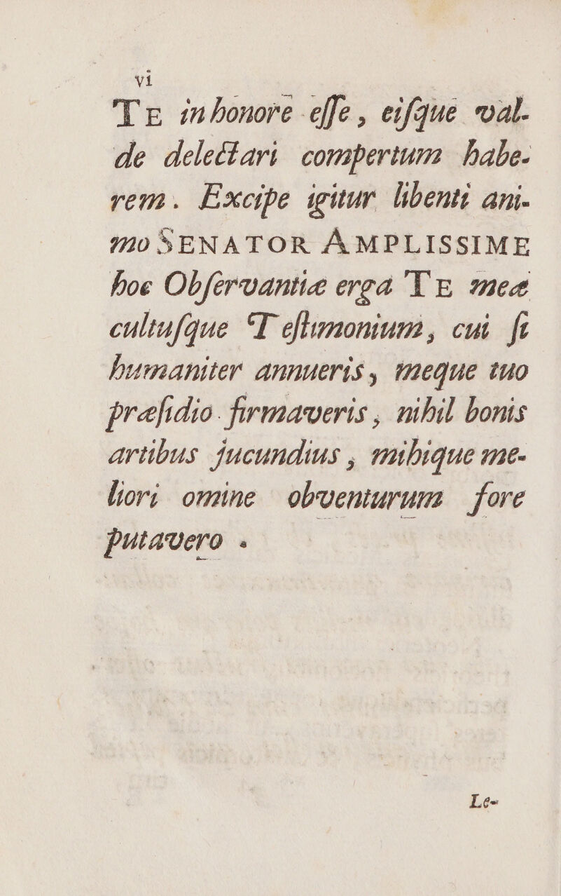 Tg in Pbonore effe , eifque val. de delectari compertum | babe. rem. Exempe igitur. libenti ami. 74/0 SENATOR ÁMPLISSIME boe Obferoantie erga 'Y E. 7e cultufque T eflumonium, cui. fi humaniter Annueris , teque tuo prefidio. firmaweris , nibil bonis artibus jucundius , smibique ze- liori omne obventuruma fore putavero . |