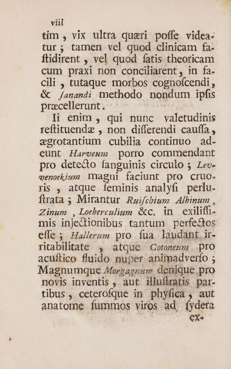 tím , vix ultra queri poffe videa. tur; tamen vel quod clinicam fa- ftidirent , vel quod fatis theoricam cum praxi non conciliarent, in fa. cili , tutaque morbos cognoícendi , Gc /agandi methodo nondum ipfis pracellerunt «^ ! Ip enim , qui nunc valetudinis reftituende , non differendi cauffa, egrotantium cubilia continuo ad- eunt Harvesm porro commendant pro detecto fanguinis circulo 5 Lev- venokium Ynagni faciunt pto cruo- rs , atque feminis analyfi perlu- Ítrata ; Mirantur. Raifobium Albinum , Zinum , Loeberculium. &amp;c, in exiliffi- mis injectionibus tantum perfe&amp;dtos effe 5. Hallerum pro tua. laudant. ir- ritabilitate $4 atque. Cotonenm ..pro acuílico fluido nuper animadverfo ; Magnumque AMorgageum, denique.pro novis inventis , aut illufatis par- tibus , ceterofque in phyfica , aut anatome fummos viros ad, íydeta CX.