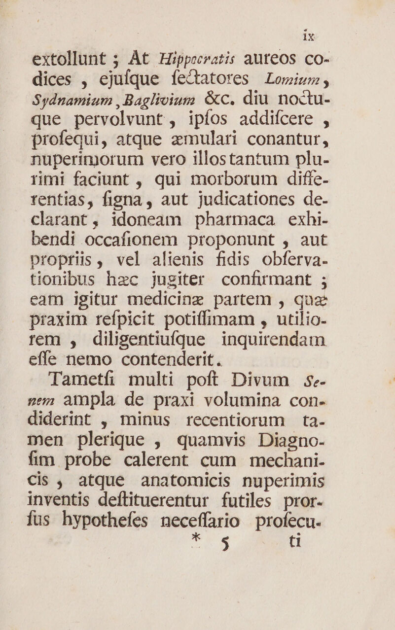 extollunt ; At Hippocratis auteos co- dices , ejuíque fectatores Lomium, Sydnamium ,Baglivium &amp;c. diu noctu- que pervolvunt, ipíos addiícere , profequi, atque zmulari conantur, nuperimorum vero illostantum plu- rmi faciunt , qui morborum diffe- rentias, figna, aut judicationes de- clarant, idoneam pharmaca exhi. bendi occafionem proponunt , aut propriis, vel alienis fidis obferva- tionibus hzc jugiter confirmant ; eam igitur medicine partem , quz praxim refpicit potiffimam , utilio- rem , dilisentiufque inquirendam efle nemo contenderit. Tametfi multi poft Divum S. pen ampla de praxi volumina con- diderint , minus recentiorum ta- men plerique , quamvis Diagno- fim probe calerent cum mechani- cis , atque anatomicis nuperimis inventis deftituerentur futiles pror. fus hypothefes neceffario profecu. Te X ti