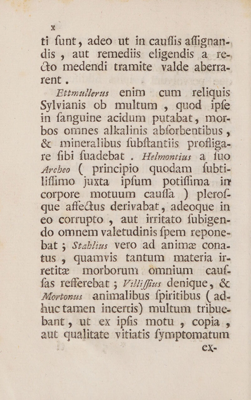 ti funt, adeo ut in cauffis affignan-. dis , aut remediis eligendis a. re-. &amp;o medendi tramite valde aberra- rent . : [5 p5 Ettmulerus enim ^ cum reliquis Sylvianis ob multum , quod ipíe in fanguine acidum putabat, mor- bos otnnes alkalinis abforbentibus , &amp; mineralibus fubftantiis profliga- re fibi fuadebat . He/mesizs a luo Arcbeo (|. principio quodam fubti- liffio juxta ipfum potiffima ir corpore motuum cauffa ) plerof- que affectus derivabat, adeoque in eo corrupto , aut irritato fubigen- do omnem valetudinis fpem repone- bat 3 Szablizs veto ad animz cona. tus, quamvis tantum mater ir- retite morborum omnium cauf. fas refferebat 5 VZZ/fzs denique, &amp; Mortonus animalibus fpiritibus ( ad- huctamen incertis) multum tribue- bant, ut ex ipfis motu , copia , aut qualitate vitiatis fymptomatum | | GE.