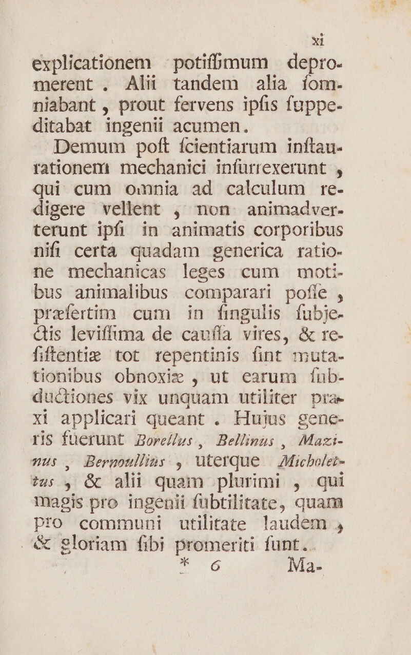 explicationem — potifbmum — depro. merent . Alii tandem alia íom:. niabant , prout fervens ipfis fuppe- ditabat ingenii acumen. Demum poft fcientiarum inftau- rationem mechanici infürrexerunt , qui cum omnnia ad calculum re. digere vellent , non animadver- terunt ipfi in animatis corporibus nifi certa quadam generica ratio- ne mechanicas leges cum moti- bus animalibus comparari pofie , praefertim cum in fingulis fubje- dis leviffima de cauffa vires, &amp; re- fiftentie tot repentinis fint muta- tionibus obnoxie , ut earum fínb- ductiones vix unquam utiliter pra xi applicari queant . Hujus sgene- ris fuerunt Bore//gs , Bellinus , Mazi- Hs , Bermoulhns: , Uterque | Micbolei- ?us , G&amp; ali quam plurimi , qui magis pro ingenii fubtilitate, quam Pfo communi utilitate laudem , &amp; gloriam fibi promeriti. funt.. 6 Ma-