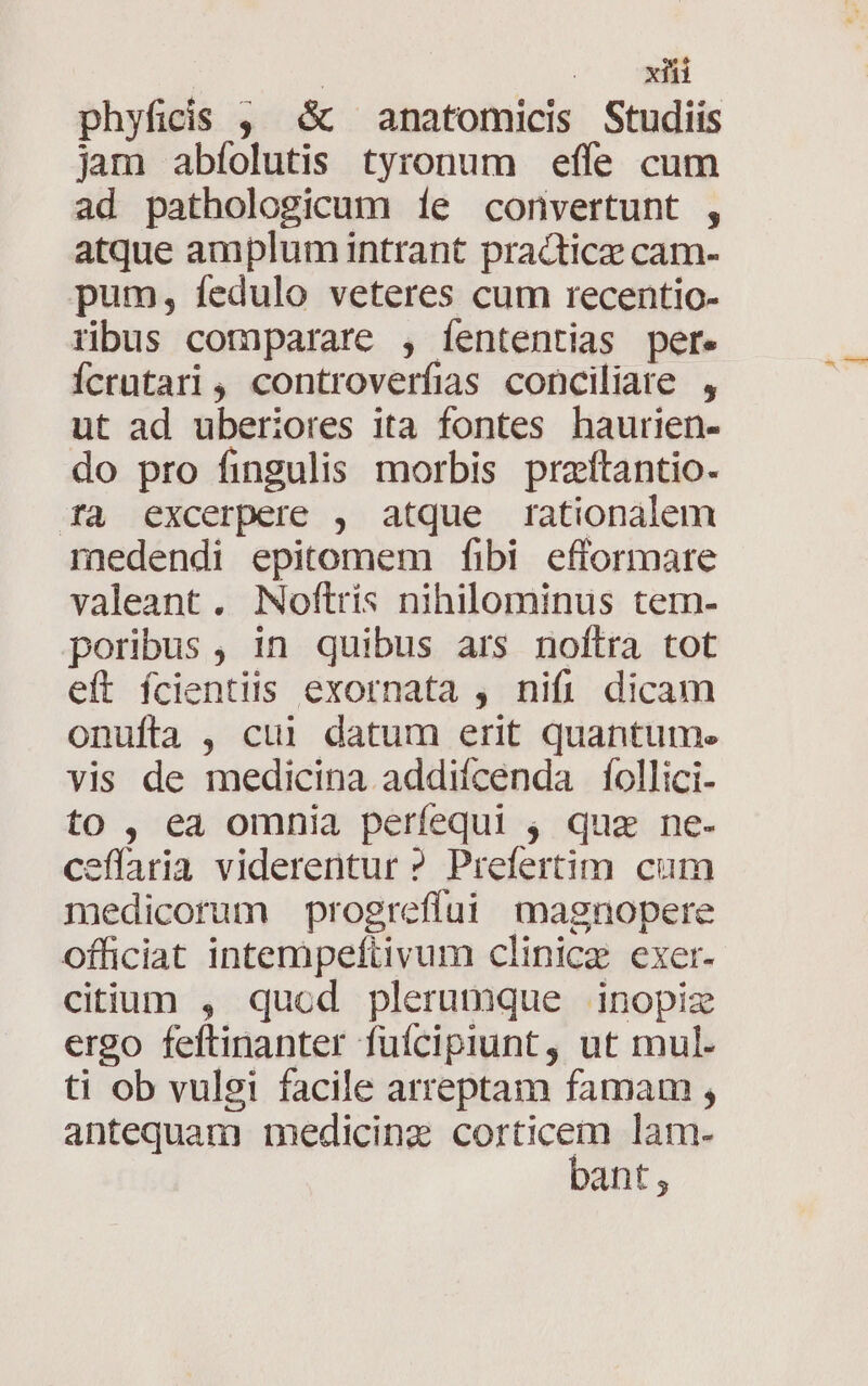 phyficis , &amp; anatomicis Studiis jam abíolutis tyronum effe cum ad pathologicum íe convertunt , atque amplum intrant practice cam- pum, fedulo veteres cum recentio- ribus comparare , íententias per. Ícrütari, controverfias conciliare , ut ad uberiores ita fontes haurien- do pro fingulis morbis praítantio- fà excerpere , atque rationalem medendi epitomem fibi efformate valeant . Noftris nihilominus tem- poribus , in quibus ars noftra tot eft ífcientiis exornata , nifi dicam onufta , cui datum erit quantum. vis de medicina addiícenda follici- to, ea omnia perfequi 4 qua ne- effaria viderentur ? Prefertim cum medicorum progrefíui magnopere officiat intempeftivum clinicz exer. citium , quod plerumque inopize ergo feftinanter fuícipiunt, ut mul. ti ob vulgi facile arreptam famam , antequam medicine corticem lam- bant,