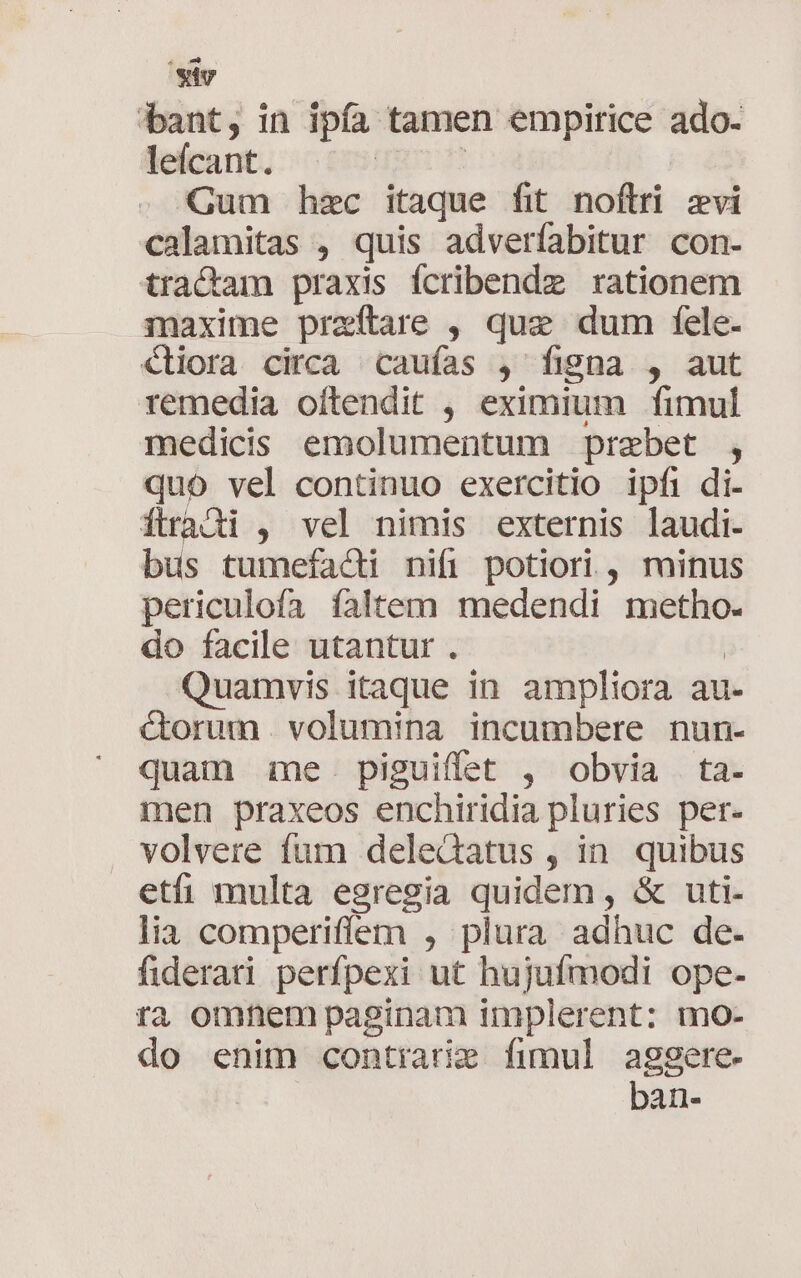 bant, in ipfa tamen empirice ado- lefcant. | | Gum hzc itaque fit noftri zvi calamitas , quis adverfabitur con- tractam praxis fcribendz rationem maxime praeftare , quz dum fele- €liora circa caufas , figna , aut remedia oftendit , eximium fimul medicis emolumentum praebet , quo vel continuo exercitio ipfi di- ÓÍtradi , vel nimis externis laudi. bus tumefaci nifi potiori , minus periculofa faltem medendi metho. do facile utantur . | Quamvis itaque in ampliora au- &amp;orum. volumina incumbere nun- quam me. piguiffet , obvia ta- men praxeos enchiridia pluries per- volvere fum delectus , in quibus etii multa egregia quidem , &amp; uti- lia comperiffem , plura adhuc de- fiderati perfpexi ut hujufmodi ope- ra omnem paginam implerent: mo- do enim contiarie fimul aggere ban-