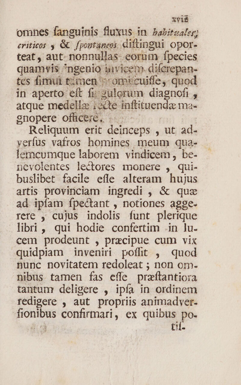 *Vi$ omnes fanguinis fluxus in Pabitzaler eriticos y &amp; fpoutaneos difüngui opor. teat, aut. nonnullas- eorum fpecies quamvis ^ngenio tuivicem. dilcrepan- tes firmi timen ^ omtcuiffe,- quod in aperto eft fi; sulorum diagnofi , atque medelle i2cte inftituenda ma- snopere officeic. ..- : | Reliquum erit deinceps , ut ad- yerfus vafros homines meum qua- lemcumque laborem vindicem, be- nevolentes lectores monere , qui- buslibet facile efle alteram hujus artis provinciam ingredi , &amp; quz ad ipfam fpectant , notiones agge- rere , cujus indolis funt plerique libri, qui hodie confertim .in lu. cem prodeunt , precipue cum vix quidpiam inveniri poffit , quod nunc novitatem redoleat ; non om. nibus tamen fas effe praftantiora tantum deligere , ipía in ordinem redigete , aut propriis animadver- fionibus confirmari, ex quibus po. 4 tif