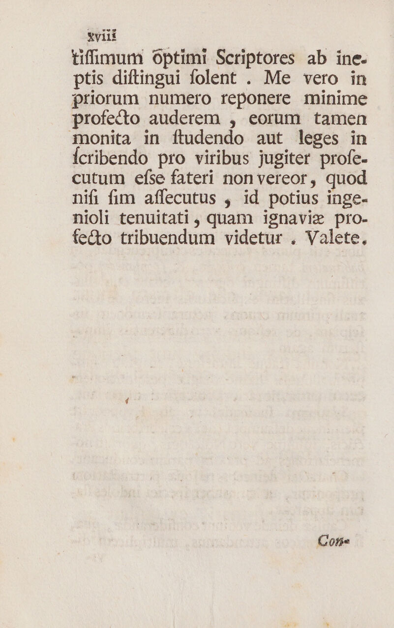 tiffimum Optimi Scriptores ab ine. ptis diftingui folent . Me vero in £riorum numero reponere minime profecto auderem , eorum tamen inonita in ftudendo aut leges in icribendo pro viribus jugiter profe- cutum efse fateri non vereor, quod nifi fim affecutus , id potius inge- nioli tenuitati , quam ignavie pro- fecto tribuendum videtur . Valete, Cote