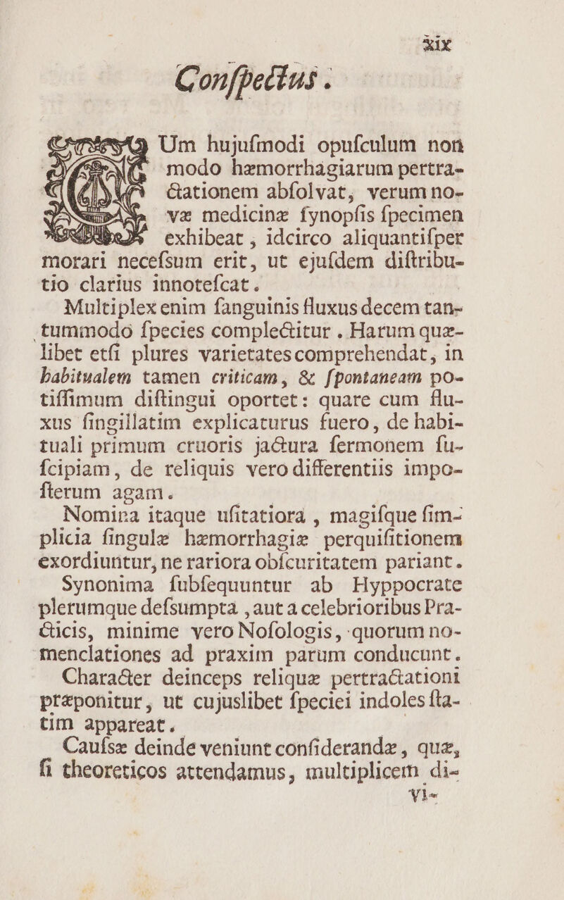 Confpecius . 3 Um hujufmodi opufculum non t modo hzmorrhagiarum pertra- &amp;ationem abfolvat, verum no- Nau»ASa va medicinz fynopfis fpecimen »dDubey* exhibeat , idcirco aliquantifper 9 morari necefsum erit, ut ejufdem diftribu- tio clarius innotefcat. Multiplex enim fanguinis fluxus decem tan- .tummodo fpecies comple&amp;itur . Harum quz- libet etfi plures varietates comprehendat, in babitualem tamen criticam, &amp; fpontaneam po- tiffinum diftingui oportet: quare cum flu- xus fingillatim explicaturus fuero, de habi- tuali primum cruoris jaCura fermonem fu- Ícipiam, de reliquis vero differentiis 1mpo- fterum agam. WE Nomipa itaque ufitatiora , magiíque fim- plicia fingule hemorrhagie perquifitionem exordiuntur, ne rariora obícuritatem pariant. Synonima fubfequuntur ab Hyppocrate plerumque defsumpta ,aut a celebrioribus Pra- cücis, minime vero Nofologis , quorum no- menclationes ad praxim parum conducunt. Chara&amp;er deinceps relique pertra&amp;ationti praeponitur, ut cujuslibet fpeciei indoles fta- tim appareat. As Cauísz deinde veniunt confiderandz , quz, fi theoreticos attendamus, iultiplicern di- YVle