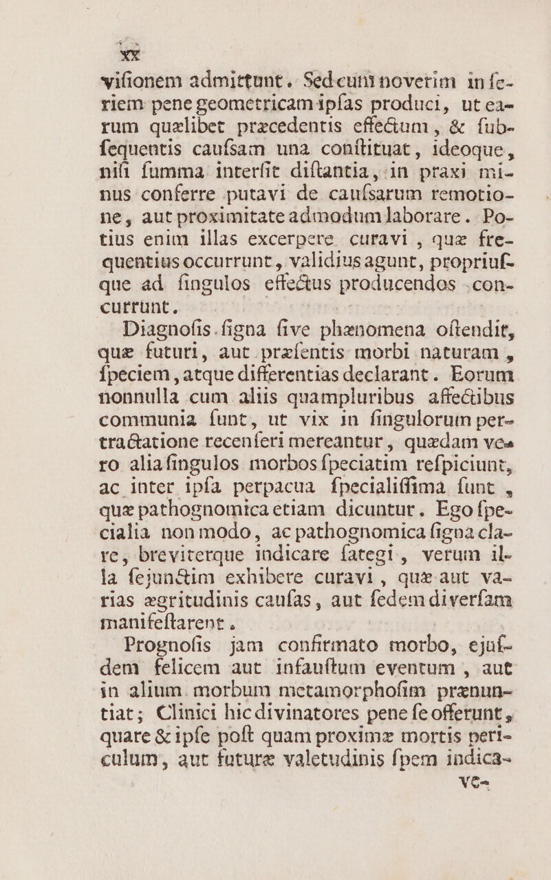 viionem admittunt .. Sed cum noverim infc- riem pene geometricam ipfas produci, utea- rum quzlibet precedentis effe&amp;um , &amp; fub- fequentis caufsam una conílituat , 7d niai fumma. interfit diftantia, in praxi mi- nus conferre putavi de caufsarum remotio- ne, aut proximitate admodum]laborare. Po- tius enim illas excerpere curavi , quz fre- quentius occurrunt , validius agunt, propriuf- que ad íingulos cifcáms producendos .con- currunt. Diagnofis.figna five phenomena oftendit, que futuri, aut praíentis morbi naturam , Ípeciem , atque differentias declarant. Eorum nonnulla cum aliis quampluribus affecübus communia funt, ut vix in fingulorum per- tra&amp;atione recenferi mereantur, quzdam vea ro aliafingulos morbos fpeciatim refpiciunt, ac inter ipía perpacua fpecialiffima. funt , quz pathognomica etiam. dicuntur. Ego fpe- cialia non modo, ac pathognomica figna cla- re, breviterque indicare fategi , verum il- la feiun&amp;im exhibere curavi , qui aut va- rias xoritudinis caufas , aut fedem diverfam manifeftarent . Prognofis jam confitmato morbo, ejuí- dem felicem aut infauftum eventum , aut in alium. morbum metamorphofim prznun- tiat; Clinici hicdivinatores pene fe offerunt , quare &amp; ipfe poft quam proximz mortis pert- culum, aut fature valetudinis fpem indica- Ves
