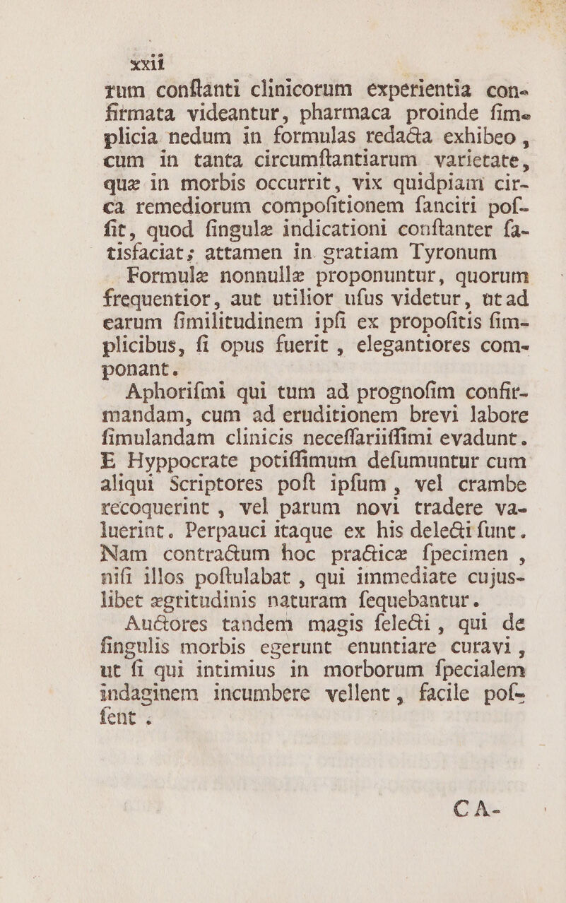 rum confítanti clinicorum experientia con- firmata videantur, pharmaca proinde fime plicia nedum in formulas redacta exhibeo , cum in tanta circumflantiarum varictate, que in morbis occurrit, vix quidpiam cir- ca remediorum compofitionem fanciti pof- fit, quod fingule indicationi conftanter fa- tisfaciat; attamen in. gratiam Tyronum Formule nonnulle proponuntur, quorum frequentior, aut utilior ufus videtur, atad earum fimilitudinem ipfi ex propofitis fim- plicibus, fi opus fuerit , elegantiores com- ponant. Aphorifmi qui tum ad prognofim confir- mandam, cum ad eruditionem brevi labore fimulandam clinicis neceffariiffimi evadunt. E Hyppocrate potiffimum defumuntur cum aliqui Scriptores poft ipfum, vel crambe recoquerint , vel parum novi tradere va- luerint, Perpauci itaque ex his dele&amp;ifunt. Nam contra&amp;um hoc pra&amp;ice fpecimen , nifi illos poftulabat , qui immediate cujus- libet egritudinis naturam fequebantur. Auctores tandem magis feledi, qui de fingulis morbis egerunt enuntiare curavi, ut fi qui intimius in morborum fpecialem déc. incumbere vellent, facile pof- ences C A-