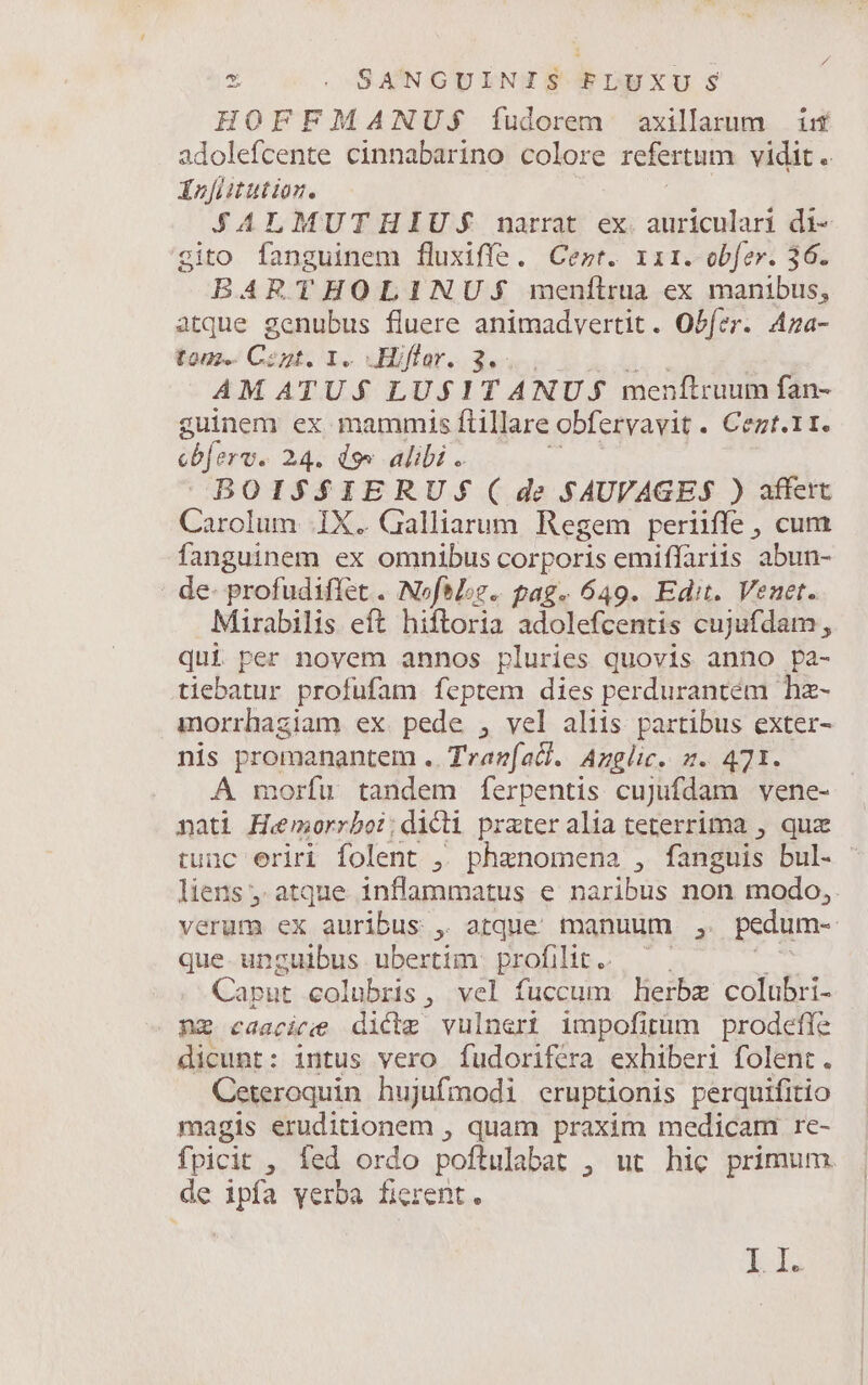 HOFFMANUS$ fudorem axillarum iif Murs cinnabarino colore refertum vidit. Énitutioz. JALMUTHIUS narrat. ex. auriculari di- gito fanguinem fluxiffe. Cert. riri. obfer. 36. BARTHOLINU:S$ menílrua ex manibus, atque gcnubus fluere animadvertit. Obfer. Aza- tous. Copt. I. Hiffar. 3..., AM ATU.$ LU$1 T ANU $ menftruum fan- guinem ex mammis ftillare obfervavit . Cezt.11. cbferv. 24. do» alibi . y BOIS$S$IERUS( de $4UVAGE$ ) affert Carolum IX. Galliarum Regem periiffe, cum fanguinem ex omnibus corporis emiffariis 'abun- de- profudiffet . NofoL;z.. pag. 649. Edit. Venet. Marabilis eft hiftoria adolefcentis cujufdam, qui per novem annos pluries quovis anno pa- tiebatur profufam feptem dies perdurantém hz- morrhagiam ex. pede , vel aliis partibus exter- nis promanantem .. Tranfacl. Azglic. z. 471. A morfu tandem ferpentis cujufdam vene- nati Hemorrboi; dicti prater alia teterrima , quz tunc eriri folent ,. phenomena , fanguis bul. ' liens , atque inflammatus e naribus non modo, verum ex auribus , atque manuum , pedum-- que. unguibus ubertim profilit. Caput colubris, vel fuccum lierbe colubri- nz caacirie dicte vulneri impofirüm prodefle dicunt: intus vero Íudorifera exhiberi folent. Ceteroquin hujufmodi eruptionis perquifitio magis eruditionem , quam praxim medicam re- fpicit , fed ordo poftulabat , ut hic primum. de ipfa yerba fierent. LL