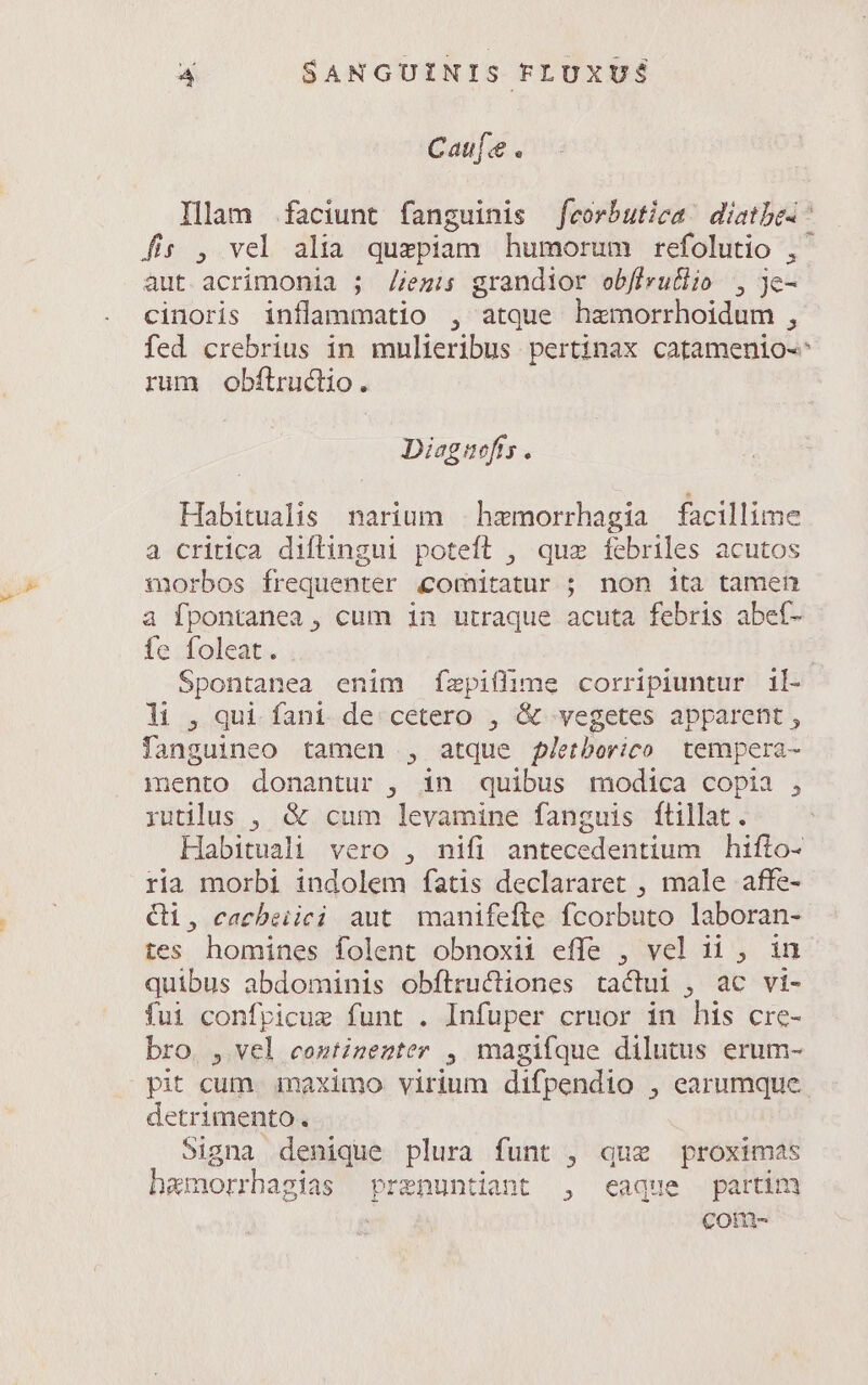 Cau[:e . Ilam faciunt fanguinis feorbutica! diatbes: fs , vel alia quezpiam humorum refolutio , aut acrimonia ; //ezis grandior obfirutlio , je- cinoris inflammatio , atque haemorrhoidum , fed crebrius in mulieribus pertinax catamenio- rum obftrudiio. Dieguefts. Habitualis narium hzmorrhagia facillime a critica diflingui poteft , quz febriles acutos morbos frequenter comitatur ; non ita tamen a fpontanea , cum in utraque acuta febris abef- fe foleat. | Spontanea enim fzpiffime corripiuntur il- li, qui fani de cetero , &amp; vegetes apparent , fanguineo tamen , atque pletborico tempera- mento donantur , in quibus modica copia , rutilus , &amp; cum levamine fanguis ftillat. Habituali vero , nifi antecedentium hifio- ria morbi indolem fatis declararet , male affe- Ci, cacbeiici aut manifefle fcorbuto laboran- tes homines folent obnoxii effe , vel ii , in quibus abdominis obftructiones tactui , ac vi- fui confpicue funt . Infuper cruor in his cre- bro. , vel continenter , magifque dilutus erum- pit cum. maximo virium difpendio , earumque detrimento. Signa denique plura funt , quz proximas hamorrhagias prenuntiant , eaque partim Com-