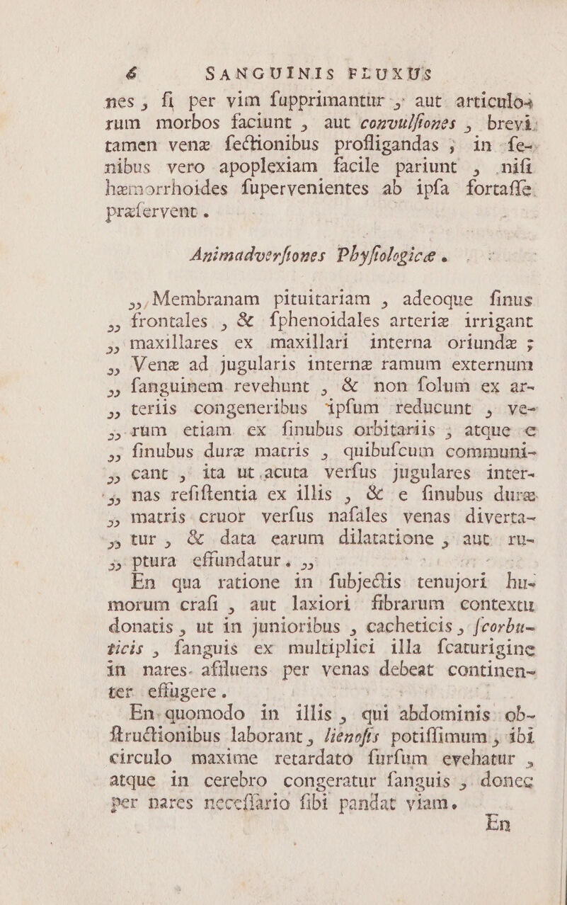 nes, fi per vim fupprimantur , aut. articulo rum morbos faciunt , aut cozvulfozes , breyá: tamen venz fechonibus profligandas ; in -fe- nibus vero apoplexiam facile pariunt , nifi hemorrhoides fupervenientes ab ipfa fortafíe. pratervent . Animadverftones Phyfiologicee . »;Membranam pituitariam , adeoque finus , frontales , &amp; fphenoidales arterim irrigant , maxilares ex umaxillari interna oriundz ; ,» Vene ad jugularis interne ramum externum » fanguinem revehunt , &amp; non folum ex ar- » teriis congeneribus ipfum reducunt , ve- , rum etiam. ex finubus orbitariis ; atque «€ » finubus dure matris , quibufcum communi- ,» cant , ita ut,acuta verfus jugulares inter- 4, nas refiflentia ex illis , &amp; e finubus dure , matris cruor verfus nafáles venas diverta- X» tur, G data earum dtlatatione , aüt ru- 5 ptura effundatur. ,, En qua ratione in fubjeclis rohéidus lis morum crafi , aut laxiori fibrarum context donatis , ut in junioribus , cacheticis , feorbu- ficis , fanguis ex multiplici illa fcaturigine in nates. afiluens per venas idiebent. continen- ter effugere. En.quomodo in illis , qui didis ob- ftructionibus laborant, Jezefs potiffimum , ibi circulo maxime retardato furfum evehatur , atque in cerebro congeratur fanguis ,. donec per pares necefíario fibi pandat viam. : n