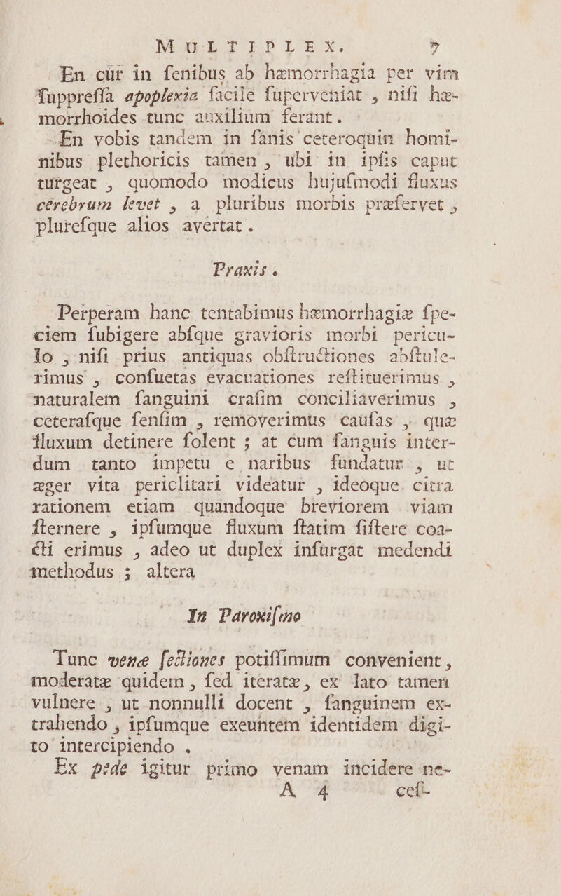 MoOLETIPILTEX. » En cür in fenibus ab hzemorrhagia per vim fuppreffà apoplerie facile füperveniat , nifi hz- morrhoides tunc auxilium ferant. -En vobis tandem in fànis ceteroquin homi- nibus plethoricis tamen , ubi in ipfis caput tufgeat , quomodo modicus hujufmodi fluxus cérebrum levet , a. pluribus morbis prafervet , plurefque alios avertat. Praxis. Perperam hanc tentabimus hzmorrhagiz fpe- ciem fubigere abfque gravioris morbi pericu- lo ; nifi prius antiquas obílructiones abftule- rimus , confuetas evacuationes reflituerimus , naturalem fanguini crafim conciliaverimus , ceterafque fenfim , removerimus caufas , quz iluxum detinere folent ; at cum fanguis inter- dum tanto impetu e naribus fühidatws 3 ut zger vita periclitari videatur , ideoque. citra rationem etiam quandoque breviorem | viam Ílernere , ipfumque fluxum ftatim fiílere coa- €H erimus , adeo ut duplex infürgat medendi methodus ; altera In Pavoxi[uo Tunc weze [elliozes potiffimum | convenient , moderate quidem, fed iteratz, ex lato tamen vulnere , ut. nonnulli docent , fanguinem ex- trahendo , ipfumque exeuntem identidem digi- to intercipiendo . Ex pede igitur primo venam ibid: ne- A 4 ceí-