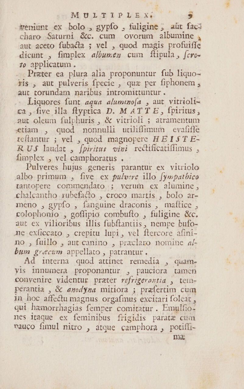 M pLGTPISXR — Feniunt ex bolo , gypfo , fuligine ; aür faci charo Saturni &amp;c. cum ovorum albumine , aut aceto fubacia ; vel , quod magis profuifle dicunt , fimplex a/óumeg cum ftipula, fcro- 70 applicatum. Prater ea plura alia proponuntur fub liquo- ris , aut pulveris fpecie , quz per fiphonem , aut torundam naribus intromittuntur . Liquores funt aqua alum:o[a , aut vitrioli- ca ,-five illa ftlyptica D. M ATTE, fpiritus, aut oleum fulphuris , &amp; vitrioli ; atramentum etiam , quod nonnulli uuliffimum — evafiffe teflantur ; vel , quod magnopere H E 1 $ T E- RUS laudat , fpiritus visi rectificatiffimus , fimplex , vel camphoratus . Pulveres hujus generis parantur ex vitriolo albo primum , five ex pulvsre ilo fyepatbico tantopere commendato ; verum ex alumine, chalcantho rubefacto , croco martis , bolo ar- meno , gypfo , fanguine draconis , malice , colophonio , goffipio combufto , fuligine &amp;c. aut ex yilioribus illis fubftantiis , nempe bufo- ne.exíiccato , crepitu lupi, vel ftercore afini- no ,Ífuillo , aut canino , przclaro nomine a[- bum grecum appellato , patrantur , | Ad interna quod attinet remedia , quam- yis innumera proponantur , pauciora tamen convenire videntur preter vefrigeraztia , tein- perantia , &amp; anodyza mitiora ; praíertim cum in hoc affectu magnus orgafmus excitari folcat , qui hamorrhagias femper comitatur. Emulfio- nes itaque ex feminibus frigidis parate cum vauco fimul nitro , atque camphora , potifüi- Ina
