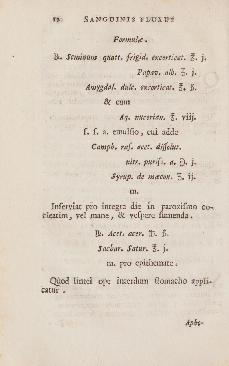 Formule . Be $eminum | quat. frigide excorticat. £, j. Papav. alb. DET Amygdal. duic. excorticat. 2, f. &amp; cum | Ag. uuceriam, $. viij. fia sxnillio , CH adde Campb. vaf. acet. diffolut. zitr. puri[s. a. S. jJ. $yrup. de mecon. 5, 1j. m. Inferviat pro integra die in paroxifmo co. Cleatim , vel mane, &amp; vefpere fumenda. B. Acet. acer. 1b. f. Jacbar. Satur. $. j. m, pro epithemate ; . Qüod lintei ope interdum flomacho appli- eatur , Apbo-