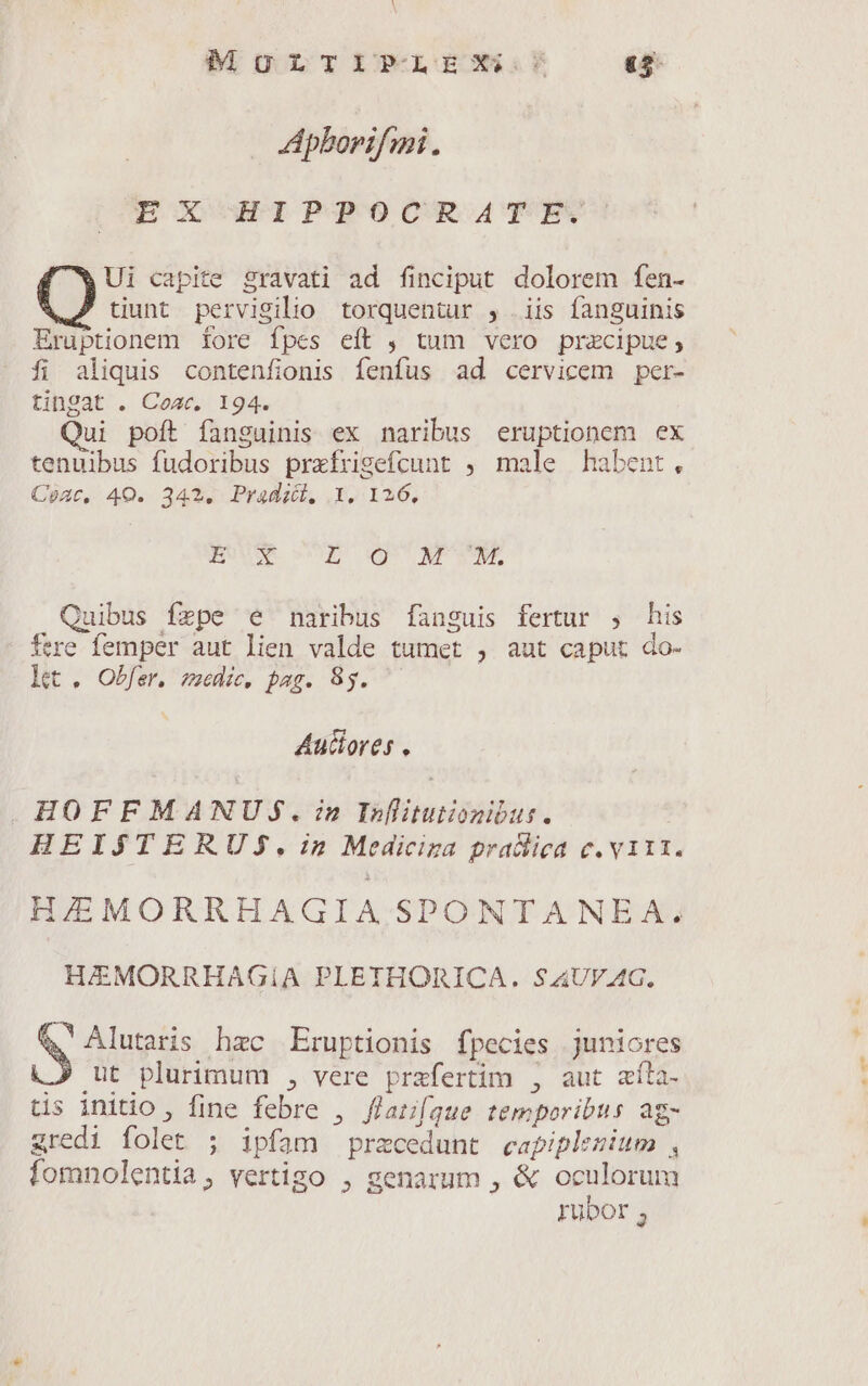MULTIPLEX: £5 Apborifmi. Ui capite gravati ad finciput dolorem fen- tiunt pervigilio torquentur , iis fanguinis Eruptionem fore fpes eft , tum vero pracipue, fi aliquis contenfionis fenfus ad cervicem per- tingat . Coa, 194. ui poft fanguinis ex naribus eruptionem ex tenuibus fudoribus prxfrisefcunt , male habent, Coat, 40. 342. Pradii,. .1. 126, BUE » E Om NTONMS Quibus fepe e naribus fanguis fertur , his 4 $ 1 ftre femper aut lien valde tumet , aut caput do- Lt. Obfer. zeedic, pag. 8g. Auciores . . HOFFMANUJS.:n Inlituiionibus. HEISJSTERUS.in Mediciza prallica c. v1t1. HIEMORRHAGIA SPONTANEA. HAMORRHAGIA PLETHORICA. $AUVAG. S App hzc Eruptionis fpecies juniores ut plurimum , vere przfertim , aut afíla- ps Mou fine febre 2 ffatifque temporibus ag- gredi folet ; ipfam pracedunt capiplezium , fomnolentia, vertigo , genarum , &amp; oculorum rubor ;