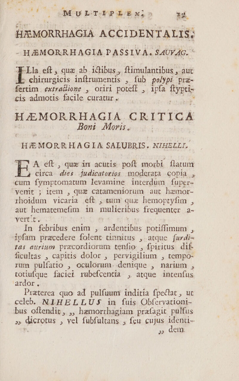 cedes MULTIPLExi: x4 pU HXISMORRHAGIA ACCIDENTALIS; - SE MMEOIUNIEAGO, PASSIVÁ. SAUVAG. ' ^Lla eft, qua ab ictibus, ftimulantibus , aut ; chirurgicis inflrumentis , fub polypi prz- liriim extralioge , oriri poteft , ipfa Ie cis admotis. facile curatur . . HAMORRHAGIA CIS LT ICA Boszi Moris. CHEMORRHAGIA SALUBRIS. NIHELLI. A eft , que in acutis. poft morbi flatum circa. dies judicatoríos noderata copia , cum fymptomatum levamine interdum fuper- venit ; item , quz catameniorum aut hamor- rhoidum vicaria eft , tum quz hemoptyfim , aut hematemefim. in mulieribus frequenter a- yertt. | In febribus enim , A SAEUU. potiffimum , ipfam przcedere folent tinnitus , atque fr din tai aurium przcordiorum tenfio , fpiritus dif. ficualtas , capitis dolor , pervigilium , tempo- rum pulfatio , oculorum. denique , narium , totiufque Ífaciet rubefcentia , atque intenfus ardor . Praterea quo ad pulfuum inditia fpectat , uc celeb. NIHELLUSJ in fuis Obfervationi- bus oftendit, ,, hemorrhagiam prafagit pulfus 2» giexprs , vel fubfultans , feu cujus identi- parc