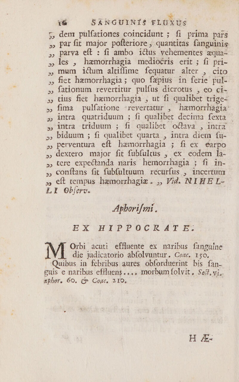 5, dem pulfationes coincidunt ; fi prima pars » parfit major pofteriore , quantitas fanguinis parva eft : fi ambo ictus vehementes zqua- les , hamorrhagia mediocris erit ; fi pri- mum ictum altiffime fequatur alter , cito fiet hzmorrhagia; quo fzpius in ferie pul- fationum revertitur pulfus dicrotus , eo ci- tius fiet. hemorrhagia , ut fi qualibet trige- fima pulfatione 'reverratur , hamorrhágia: intra quatriduum ; fi qualibet decima fexta intra triduum ; íi qualibet oGava , intra biduum ; fi qualibet quarta , intra diem fu- perventura eft hamorrhagia ; fi ex éarpo dextero major fit fubfultus , ex codem la- tere expectanda naris hemorrhagia ; fi in- ,, conftans fit fubfultuum | recurfus , incertum » eft tempus hzmorrhagiz. ,, Vid. NIHE L- LI Obferv. : Aphorifeni EX HIPPOCEMAMT E. Orbi acuti effluente ex naribus fanguine 1 die judicatorio abfolvuntur. Coac. 150. Quibus in febribus aures obforduerint bis fan- guis e naribus effluens.... morbumfolvit, $67. vi.. &amp;phor. 60. ($^ Cogc. 210. H /E-