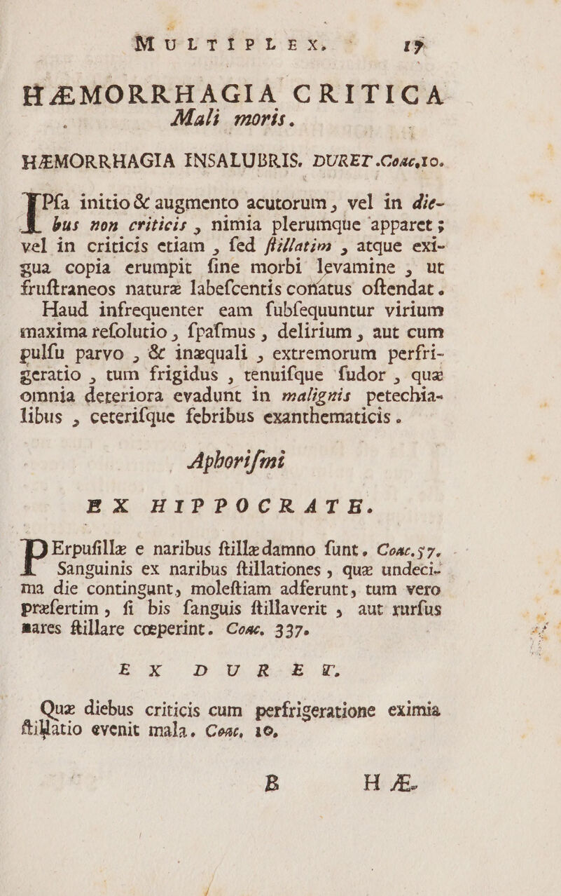 Murriblrx d H £EMORRHAGIA € a £a Mali moris. HJEMORRHAGIA INSALUBRIS. DORET cinis. Pfía initio &amp; augmento acutorum , vel in die- . bus mon criticis , nimia plerumque apparet ; vel in criticis etiam , fed fli/latim , atque exi- gua copia erumpit fine morbi 1 vamine , ut fruflraneos nature labefcentís coríatus oftendat . Haud infrequenter eam fubfequuntur virium maxima refolutio , fpafmus , delirium , aut cum pulfu parvo , &amp; inzquali , extremorum perfri- geratio , tum frigidus , tenuifque fudor , quz omnia dereriora evadunt in maligzis petechia- libus , ceterifque febribus exanthematicis . Apborifmi EX HIPPOCRATE. Erpufille e naribus ftille damno funt. Coa.57. . Sanguinis ex naribus ftillationes , quz undeci- ma die contingunt, moleftiam adferunt, tum vero prefertim , fi bis fanguis füillaverit ,. aut xurfus mares Rillare coeperint. Cose. 337. E- X IOOEBD 4boW$ X. Quz diebus criticis cum perfrigeratione eximia ftiMatio evenit mala. Cea, 16. B H JE.