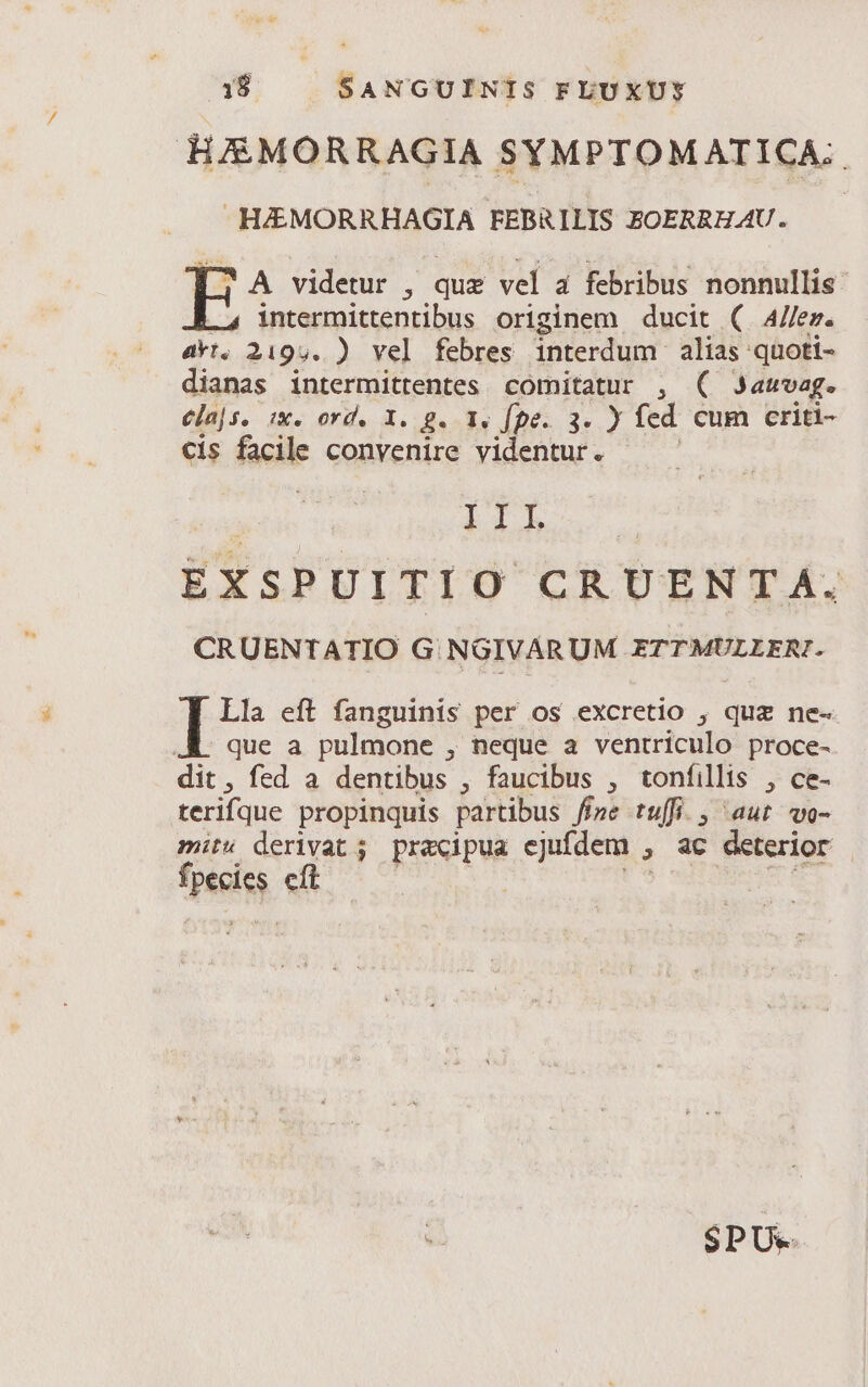 HJEMORRAGIA SYMPTOMATICA:: H&amp;EMORRHAGIA FEBRILIS ZOERRHAU. —— 1 A videtur , quz vel à febribus nonnullis intermittentibus originem ducit ( Allez. akt. 2195. ) vel febres ule Nd alias: -quoti- dianas intermittentes comitatur , ( 3auvag. ela|s, ix. ord. X. g. 1. fpe. 3. ) fed cum criti- cis facile convenire videntur. I4 EXSPUITI O CRUENTA. CRUENTATIO G NGIVARUM ETTMULLERI. Lla eft fanguinis per os excretio , quz ne- que a pulmone , neque a ventriculo proce- dit, fed a dentibus , faucibus , tonfillis , ce- terifque propinquis partibus fíze tuffi. , aut wo- mis derivat; pracipua ejufdem , ac deterior tpeeisg eft | $PU--