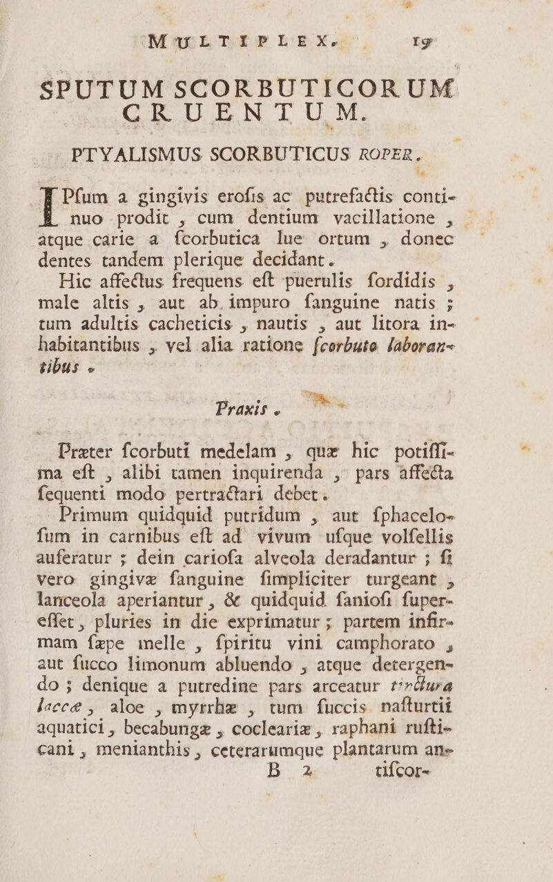 SPUTUM SCORBUTICORUM CRUENTUM.  PTYALISMUS SCORBUTICUS ROPER, T Pfum a gingivis erofis ac putrefactis conti- M nuo prodit , cum dentium vacillatione , . atque carie a fícorbutica lue ortum , donec dentes tandem plerique decidant. Hic affectus frequens eft puerulis fordidis , male altis , aut ab. impuro fanguine natis ; tum adultis cacheticis , nautis , aut litora in- habitantibus , vel alia ratione fcerbute laboraz- tibus « | Praxi. —778- Prater fcorbuti medelam , quz hic potiffi- ina eft , alibi tamen inquirenda , pars affecta fequenti modo pertractari debet. Primum quidquid putridum , aut fphacelo- fum in carnibus eft ad vivum ufque volfellis auferatur ; dein cariofa alveola deradantur ; fi vero gingivz fanguine fimpliciter turgeant , lanceola aperiantur , &amp; quidquid faniofi fuper- effet, pluries in die exprimatur; partem infir- mam ízpe melle , fpiritu vini camphorato , aut fucco limonum abluendo , atque detergen- do; denique a putredine pars arceatur t/zua lecce , aloe , myrrhe , tum fuccis. nafturtii aquatici, becabungz , coclearix , raphani rufti- cani, menianthis, ceterarumque plantarum ane 2 tifcor-
