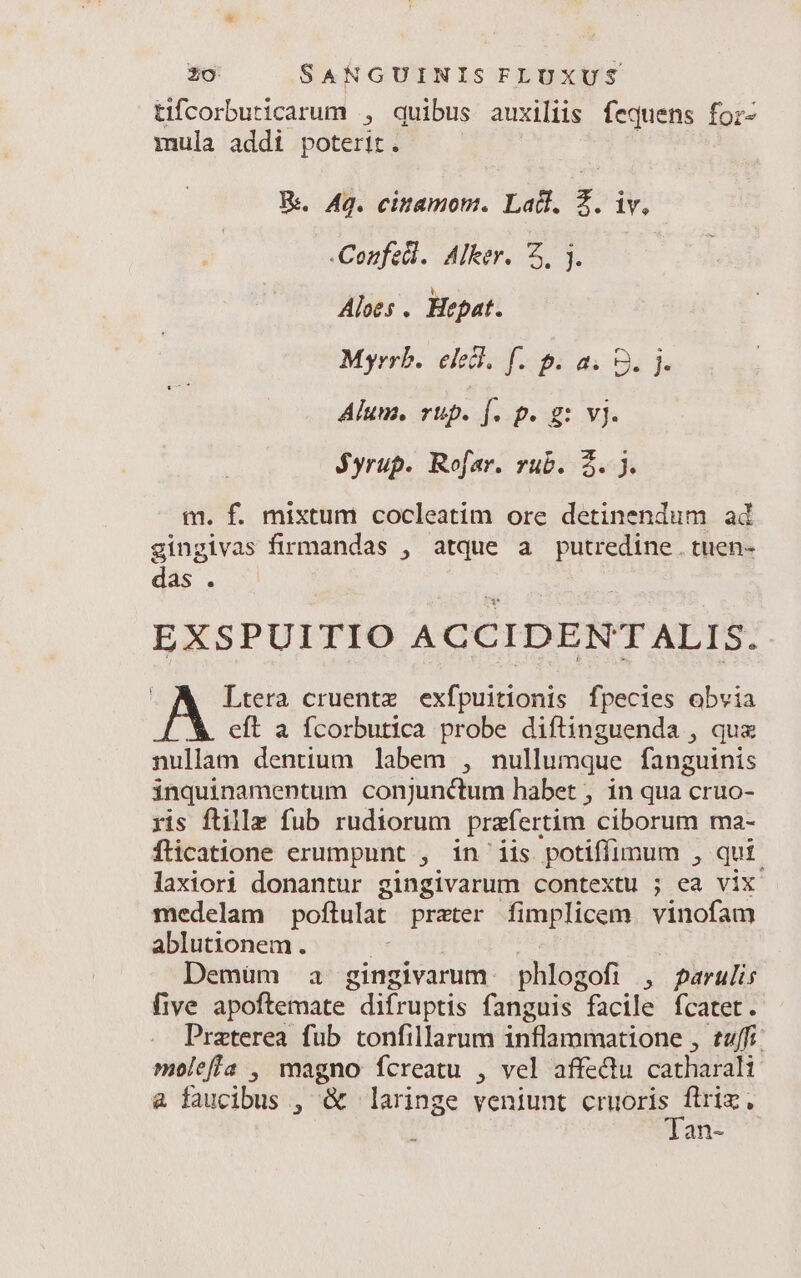 tifcorburicarum ; quibus auxiliis fequens for- mula addi poterit. R.. Aq. cinamom. Ladl. Z. iv, -Confedl. Alker. 5, . Aloes . Hepat. Myrrb. elecl. f. p. a. 9. j. Alum. rup. [. p. g: vj. jyrup. Rofar. rub. 2. ). m. f. mixtum cocleatim ore detinendum ad ginglvas firmandas , atque a putredine . tuen- das. EXSPUITIO ACCIDENT ALIS. Ltera cruentz exfpuitionis fpecies obvia &amp;. eft a fcorbutica probe diftinguenda , qux nullam dentium labem , nullumque fanguinis inquinamentum conjunctum habet , in qua cruo- ris ftille fub rudiorum prafertim ciborum ma- flicatione erumpunt , in'iis potiffimum , qu£. laxiori donantur gingivarum contextu ; ea vix medelam poftulat prater fimplicem vinofam ablutionem. Demüm a gingivarum. phlogofi , farulis five apoftemate | difruptis fanguis facile fcatet. Praterea fub tonfillarum ürtbupinani one: E77//3 moleffa , magno fcreatu , vel affediu cathiafal &amp; faucibus , &amp; laringe veniunt e ram an-