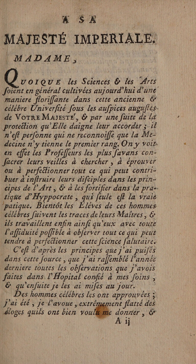 | &amp; SX | MAJESTÉ IMPERIALE. MADAME, VOIQUE des Sciences 6 les Arts Joient en général cultivées aujourd’hui d’une maniere floriflante dans cette ancienne &amp; célébre Univerfiré fous les aufpices augufies- de VOTRE MAJESTE, &amp; par une finte de la proteélion qu'Elle daigne leur accorder 3.11 n'eft perfonne qui ne reconnoifle que la Me- decine n'y tienne le premier rang. On y vois: en effet les Profeffeurs les plus favans con- Jacrer leurs veilles à chercher ; à éprouver ou à perfeélionner tout ce qui peut contri- buer à inftruire leurs difciples dans les prin- cipes de l’ Art, &amp; a les fortifier dans la pra. tique d’'Hyppocrate , qué feule eff la vraie ’patique. Bientôt les EÉléves de ces hommes célèbres fuivent les traces de leurs Maïrres, &amp; ils travaillent enfin ainfi qu'eux avec roure l’affiduité poffible &amp; obferver tout ce qui peut tendre à perfectionner cette fcience faluraire. … Ceft d’après les principes que j'ai puifès dans cette fource , que j'ai rafemblé l’année derniere toutes les obfervations que j'avois faires dans. l’'Hopital confié à mes foins 6 qu'enfuite je les ai mifes au jour. Des hommes célèbres les ont approuvées ; J'ai été , je l'avoue ,extrémement flatré des éloges quils ont bien voulllte donner , € PSN