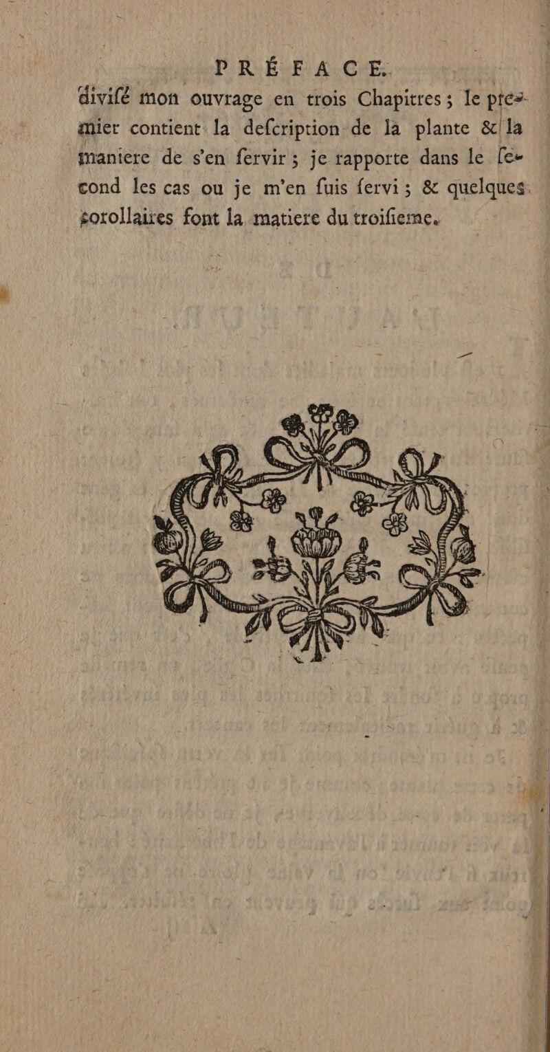 divilé mon ouvrage en trois Chapitres; le pres. mier contient la defcription de la plante &amp;]1la fmaniere de s'en fervir; je rapporte dans le [e- cond les cas ou je m'en fuis fervi; &amp; quelques. sorollaires font la matiere du troifieme.