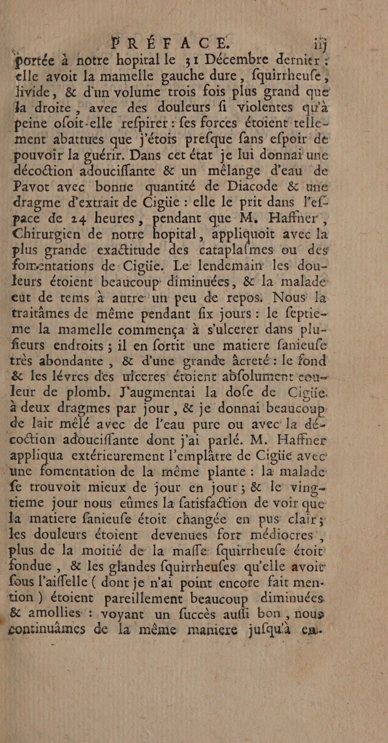 PRÉFACE. ilj li, ANS Ra h FANS TU à portée à notre hopital le 31 Décembre dernier : elle avoit la mamelle gauche dure, fquirrheufe, livide, &amp; d'un volume trois fois plus grand que a droite, avec des douleurs fi violentes qu'à peine ofoit-elle refpirer : fes forces étoient telle- ment abattues que j'étois prefque fans efpoir de pouvoir la guérir. Dans cet état je lui donnaï une décoction adouciffante &amp; un mélange d’eau de Pavot avec bonne quantité de Diacode &amp; une dragme d'extrait de Cigüe : elle le prit dans l'ef- pace de 24 heures, pendant que M. Haffner , Chirurgien de notre hopital, appliquoit avec la plus grande exactitude des cataplalmes ou des fom=ntations de Cigüe. Le lendemain les dou- leurs étoient beaucoup diminuées, &amp; la malade eût de tems à autre un peu de repos Nous la traitämes de même pendant fix jours : le feptie- me la mamelle commença à s'ulcerer dans plu- fieurs endroits ; il en fortit une matiere fanieufe très abondante , &amp; d’une grande âcreté : le fond &amp; les lévres dés uiceres étoient abfolument con .Ieur de plomb. J'augmentai la dofe de Cigiüe. à deux dragmes par jour , &amp; je donnai beaucoup. de lait mêlé avec de l’eau pure ou avec la dé- coctian adouciffante dont j'ai parlé. M. Haffner appliqua extérieurement l’emplâtre de Cigüie avec -une fomentation de la même plante : la malade fe trouvoit mieux de jour en jour ; &amp; le ving- tieme jour nous eûmes la fatisfation de voir que Ja maticre fanieufe étoit changée en pus clair; les douleurs étoient devenues fort médiocres, plus de la moitié de la maffe fquirrheufe étoic: fondue , &amp; les glandes fquirrheufes qu'elle avoit fous l’aiffelle ( dont je n’ai point encore fait men- tion ) étoient pareillement beaucoup diminuées. &amp; amollies : voyant un fuccès aufli bon , nous gontinuèmes de la même manicre jufquà eu.