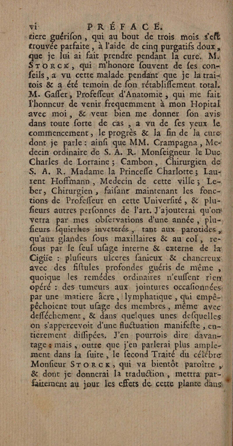 tiere guérifon, qui au bout de trois mois seft trouvée parfaite , à l'aide de cinq purgatifs doux, que je lui ai fait prendre pendant la cure. M: Srorcx, qui mhonore fouvent de fes con- feils , a vu cette malade. pendant que je la trai&lt; tois &amp; a été temoin de fon rétabliflement total. M. Gafñler, Profeffeur d’Anatomie , qui me fait honneur de venir frequemment à mon Hopital avec moi, &amp; veut bien me donner fon avis dans toute forte de cas , a vu de fes yeux le, commencement, le progrès &amp; la fin de la cure: dont je parle: ainfi que MM. Crampagna, Me decin ordinaire de S.,A. KR. Monfeigneur le Duc: Charles de Lorraine ; Cambon, Chirurgien de S. A. R. Madame la Princefle Charlotte; Lau- rent Hoffmann , Medecin de cette ville ; Le- ber, Chirurgien , faifant maintenant les fonc- tions de Profeffeur en cette Univerfité, &amp; plu- fieurs autres perfonnes de l’art. J'ajouterai qu'on Verra par mes obfervations d'une année , plu« fieurs. fquirrhes inveterés, tant aux. parotides . qu'aux glañdes fous maxillaires &amp; au col, re- fous par le feul ufage interne &amp; externe de Ia: Cigüe : plufeurs ulceres fanieux &amp; chancreux: avec des fiftules profondes guéris de même , quoique les remédes ordinaires n’euffent riem par une matiere âcre , lymphatique , qui empé- péchoient tout ufage des membres, même avec: defféchement, &amp; dans quelques unes defquelles: tierement diffipées. J'en pourrois dire davan- tagcæ mais , outre que j'en parlerai plus ample- Monfieur STorckx, qui va bientôt paroître ; &amp;. dont je donnerai la traduétion, mettra par- faitement au jour les effets de. cette plante dans |