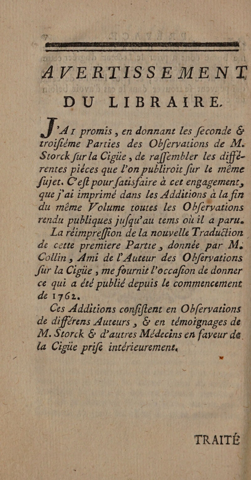 AVERTISSEMENT DU LIBRAIRE J AT promis , en donnant les féconde &amp; croifiéme Parties des Obfervations de M. Storck fur la Cigüe , de raffembler les diffé- rentes piéces que l’on publiroir Jur le même Jujet. Ceft pour fatisfaire à a cet engagement, que j'ai imprimé dans les Additions a la fin du même Volume toutes les Objérvations rendu publiques jufqu’au tems où il a paru. La réimprefi zon de la nouvelle Traduction de cette premiere Partie, donnée par M. Collin ; Ami de l' Auteur des OPfervations Jur la Cigüe ; me fournis l'occafion de donner ce qui a été publié depuis le commencement de 1762. Ces Additions confiflent en Obfervations de différens Auteurs , &amp; en témoignages de M. Storck &amp; d’autres Médecins en fayeur de. la Cigue prifé intérieurement 4 TRAITÉ®