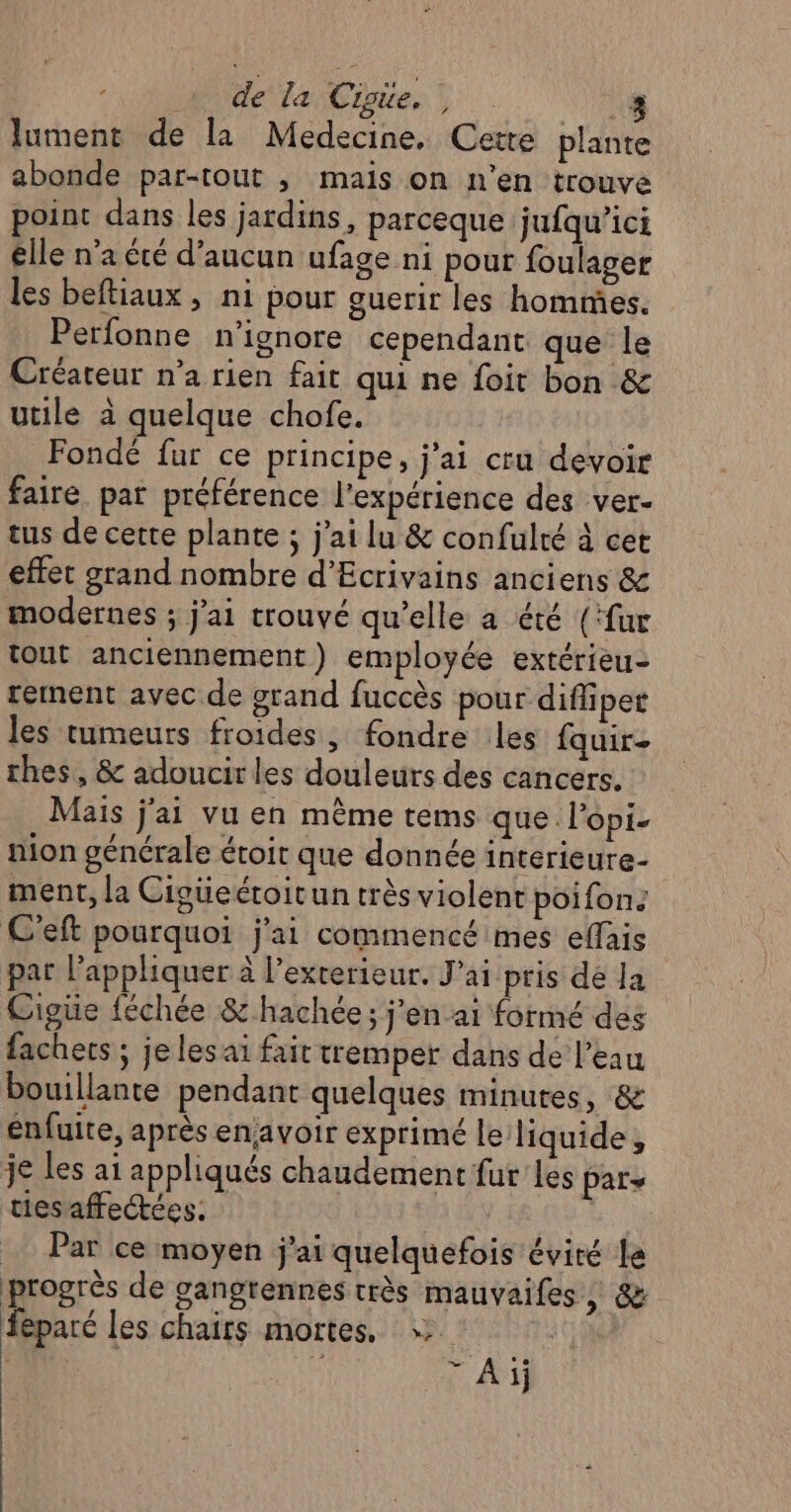 de la Cigie., 4 lument de la Medecine. Cette plante abonde par-tout ; mais on n’en trouve point dans les jardins, parceque jufqu’ici elle n'a été d'aucun ufage ni pour foulager les beftiaux, ni pour ouerir les hommes. Perfonne n’ignore cependant que le Créateur n’a rien fait qui ne foit bon &amp; utile à quelque chofe. Fondé fur ce principe, j'ai cru devoir faire pat préférence l'expérience des ver- tus de cette plante ; j'ai lu &amp; confulté à cet effet grand nombre d'Ecrivains anciens &amp; modernes ; j'ai trouvé qu'elle a été (‘fur tout anciennement) employée extérieu- rernent avec de grand fuccès pour difliper les tumeurs froides, fondre les fauir- thes, &amp; adoucir les douleurs des cancers. Mais j'ai vu en même tems que l’opi- nion générale étoit que donnée interieure- ment, la Cigüeéroitun très violent poifon: C'eft pourquoi j'ai commencé mes effais par l'appliquer à l'exterieur. Jai pris dé Ja Cigüe féchée &amp; hachée; j'en ai formé des fachecs ; je les ai fait tremper dans de l’eau bouillante pendant quelques minutes, &amp; enfuite, après enavoir exprimé le liquide, je les ai appliqués chaudement fur les pars ties affectées. E _ Par ce moyen j'ai quelquefois évité le progrès de gangrennes très mauvaifes, &amp; féparé les chairs mortes, | ‘ FE Ai