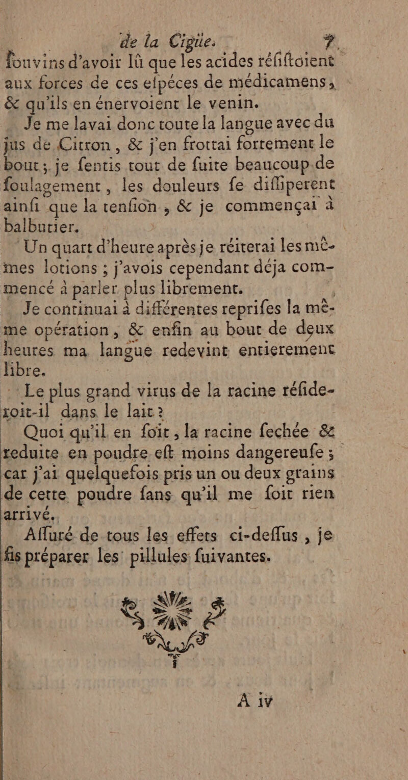 fouvins d’avoir Iü que les acides réfiftoient aux forces de ces elpéces de médicamens, &amp; qu'ils en énervoient le venin. Je me lavai donc toute la langue avec du jus de Citron, &amp; j'en frottai forrement le bout; je fentis tout de fuite beaucoup.de foulagement , les douleurs fe difhiperent ainfi que la cenfion , &amp; je commençait à balburier. | Un quart d'heure après je réiterai Les m£- mes lotions ; j’avois cependant déja com- mence à parler plus librement. ÿ Je continuai à différentes reprifes la mè- me opération, &amp; enfin au bout de deux heures ma langue redevint entierement libre. | : Le plus grand virus de la racine réfide- xoit-1l dans le lait? Quoi qu'il en foït , la racine fechée &amp; teduite en poudre eft moins dangereufe 3; çat j'ai quelquefois pris un ou deux grains de cette poudre fans qu’il me foit rien arrivé. | Afluré de tous les effers ci-deflus , je fis préparer les’ pillules fuivantes. RU î