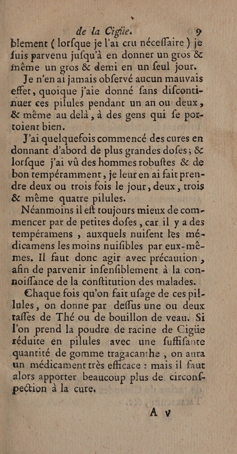 L 2 de la Cigiie. blement { lorfque je l'ai cru néceffaire ) je fuis parvenu jufqu'à en donner un gros &amp; inême un gros &amp; demi en un feul jour. Je n’en ai jamais obfervé aucun mauvais effet, quoique j'aie donné fans difconti- nuer ces pilules pendant un an ou deux, &amp; même au delà, à des gens qui fe por- toient bien. | J'ai quelquefois commencé des cures en donnant d’abord de plus grandes dofes; &amp; lorfque j'ai vü des hommes robuftes &amp; de bon tempéramment, je leur en ai fait pren- dre deux ou trois fois le jour, deux, trois &amp; même quatre pilules. | Néanmoins il eft toujours mieux de com- mencer par de petites dofes , car il ya des tempéramens ,; auxquels nuifent Res mé- dicamens les moins nuifibles par eux-mè- mes. Il faut donc agir avec précaution , -afin de parvenir infenfiblement à la con- noiffance de la conftitution des malades. €haque fois qu'on fait ufage de ces pil- lules, on donne par deflus une ou deux tafles de Thé ou de bouillon de veau. Si l'on prend la poudre de racine de Cigiüe réduite en pilules avec une fufifante quantité de gomme tragacanthe , on aura un médicament très efficace : mais il faut alors apporter beaucoup plus de circonf- pection à la cure, À y