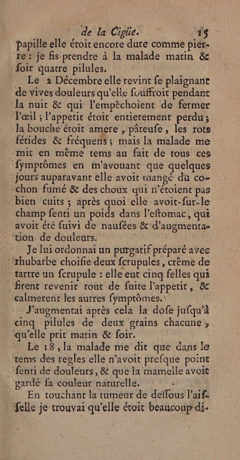 de la Cigie. .1$ papille elle étoit encore dure comme piér- re: je fis prendre à la malade matin &amp; foir quatre pilules. Le 2 Décembre elle revint fe plaignant de vives douleurs qu’elle fuuffroit pendant la nuit &amp; qui l’empéchoient de fermer Pœil ; l’appetit étoit entierement perdu; la bouche étoit amere , pâreufe , les rots fétides &amp; fréquens ; mais la malade me mit en même tems au fait de tous ces | {ymptômes en m'avouant que quelques jours auparavant elle avoit mange du co- chon fumé &amp; des choux qui r’étoient pas bien cuits ; après quoi elle avoit-fur-le champ fenti un poids dans l’eftomac, qui avoit été fuivi de naufées &amp; d’augmenta- ‘tion de douleurs. | | Je lui ordonnai un purgatif préparé avec ‘rhubarbe choifie deux fcrupules, crème de tartre un fcrupule : elle eut cinq felles qui firent revenir tout de fuite l'appetir, &amp; calmerent les autres fymptômes.\ J'augmentai après cela la dofe jufqu’à cinq pilules de deux grains chacune; qu'elle prit matin &amp; foir. Le 18 ,1a malade me dit que dans le tems des regles elle n'avoit prefque point :fenti de douleurs, &amp; que la mamelle avoit gardé fa couleur naturelle. - En touchant la tumeur de deflous l’aif: felle je trouvai qu’elle étoit beaucoup di