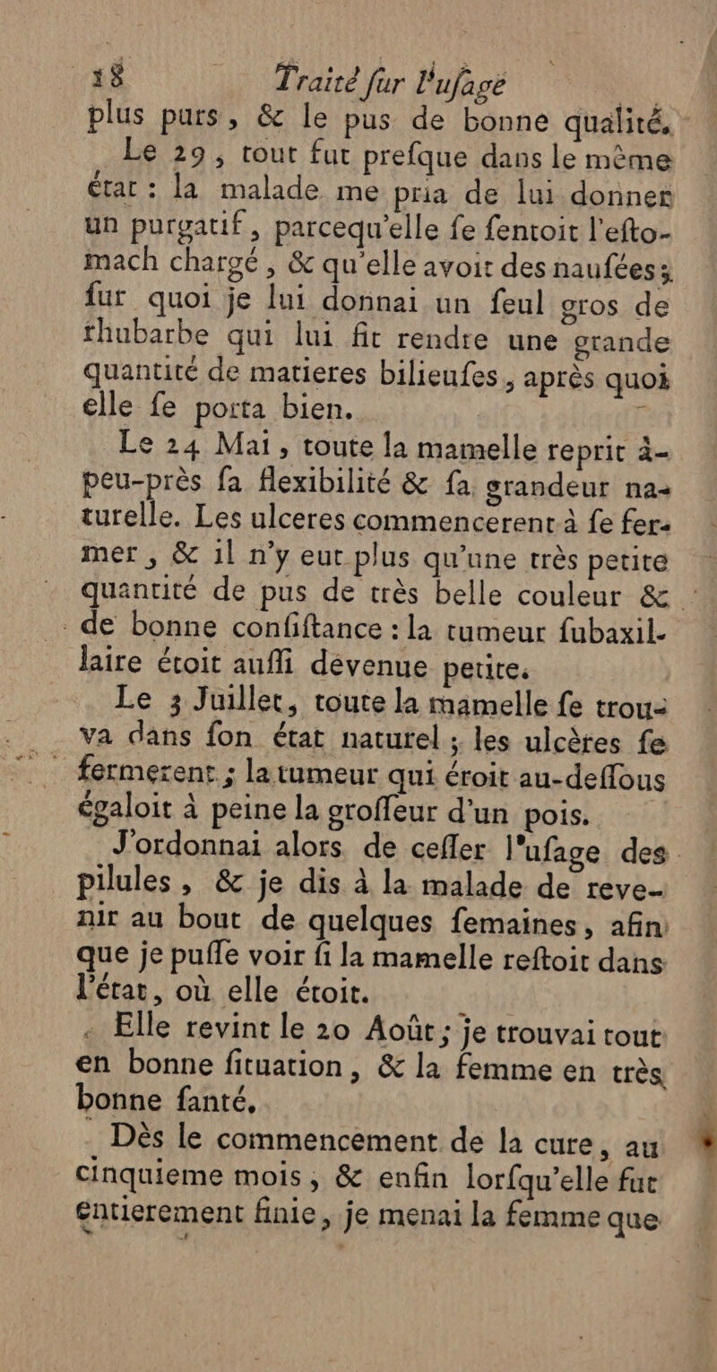plus purs, &amp; le pus de bonne qualité, Le 29, tout fut prefque dans le mème état : la malade me pria de lui donner un purgatif, parcequ'elle fe fentoit l’efto- mach chargé , &amp; qu'elle avoit des naufées; fur quoi je lui donnai un feul gros de thubarbe qui lui fit rendre une grande quantité de matieres bilieufes, après quoi elle fe porta bien. à Le 24 Mai, toute la mamelle reprit à- peu-près fa flexibilité &amp; fa grandeur na- turelle. Les ulceres commencerent à fe fer: mer, &amp; 11 n’y eur plus qu'une très petite quantité de pus de très belle couleur &amp; de bonne confiftance : la tumeur fubaxil. Jlaire étoit aufli dévenue petite. Le 3 Juillet, toute la mamelle fe trou- va dans fon état naturel ; les ulcètes fe fermerent ; la tumeur qui éroit au-deffous égaloit à peine la groffeur d’un pois. J'ordonnai alors de cefler l’ufage des pilules , &amp; je dis à la malade de reve- air au bout de quelques femaines, afin: que je puffe voir fi la mamelle reftoit dans l’état, où elle étoit. . Elle revint le 20 Août; je trouvai tout en bonne fituation , &amp; la femme en très bonne fanté, Dès le commencement de la cure, au cinquieme mois, &amp; enfin lorfqu’elle fur £ntierement finie, je menai la femme que