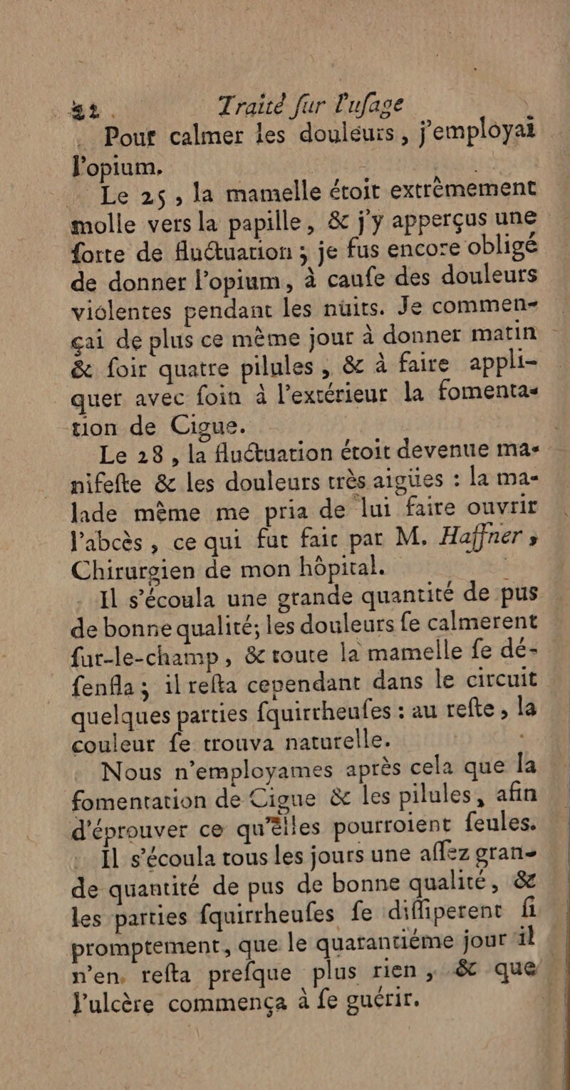 . Pour calmer les douléuïs, j'employat l'opium, | Le 25, la mamelle éroit extrèmement molle vers la papille, &amp; j'y apperçus une forte de fuuarion ; je fus encore obligé de donner l’opium, à caufe des douleurs violentes pendant les nüits. Je commen- çai de plus ce mème jour à donner matin &amp; foir quatre pilules , &amp; à faire appli- _quer avec foin à l’extérieur la fomenta- tion de Cigue. Le 28, la uctuation étoit devenue ma- nifefte &amp; les douleurs très aigües : la ma- lade mème me pria de lui faire ouvrir J'abcès, ce qui fut faic par M. Haffner s Chirurgien de mon hôpital. 3 Il s’écoula une grande quantité de pus de bonne qualité; les douleurs fe calmerent fur-le-champ, &amp; route la mamelle fe dé- fenfla ; ilrefta cependant dans le circuit quelques parties fquirrheufes : au refte , la couleur fe trouva naturelle. Nous n’employames après cela que la fomentation de Cigue &amp; les pilules, afin d'éprouver ce qu’êiles pourroient feules. JL s’écoula tous les jours une aflez gran- de quantité de pus de bonne qualité, &amp; les parties fquirrheufes fe diffiperent fi promptement, que le quarantiéme jour il n’en, refta prefque plus rien, .&amp; que 4 J'ulcère commença à fe guérir. #1